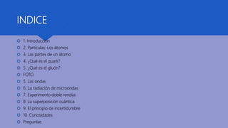 INDICE
 1. Introducción
 2. Partículas: Los átomos
 3. Las partes de un átomo
 4. ¿Qué es el quark?
 5. ¿Qué es el gluón?
 FOTO
 5. Las ondas
 6. La radiación de microondas
 7. Experimento doble rendija
 8. La superposición cuántica
 9. El principio de incertidumbre
 10. Curiosidades
 Preguntas
 