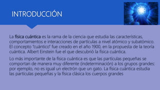 INTRODUCCIÓN
La física cuántica es la rama de la ciencia que estudia las características,
comportamientos e interacciones de partículas a nivel atómico y subatómico.
El concepto “cuántico” fue creado en el año 1900, en la propuesta de la teoría
cuántica. Albert Einstein fue el que descubrió la física cuántica.
Lo más importante de la física cuántica es que las partículas pequeñas se
comportan de manera muy diferente (indeterminación) a los grupos grandes:
por ejemplo, no es igual un electrón que un gato. La física cuántica estudia
las partículas pequeñas y la física clásica los cuerpos grandes
 