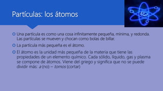 Partículas: los átomos
 Una partícula es como una cosa infinitamente pequeña, mínima, y redonda.
Las partículas se mueven y chocan como bolas de billar.
 La partícula más pequeña es el átomo.
 El átomo es la unidad más pequeña de la materia que tiene las
propiedades de un elemento químico. Cada sólido, líquido, gas y plasma
se compone de átomos. Viene del griego y significa que no se puede
dividir más: a (no) – tomos (cortar)
 
