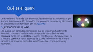 Qué es el quark
La materia está formada por moléculas, las moléculas están formadas por
átomos, los átomos están formados por: protones, neutrones y electrones,
los electrones están formados por los QUARKS.
 ¿PERO QUÉ ES EL QUARK?
Los quarks son partículas elementares que se relacionan fuertemente
formando la materia nuclear y ciertos tipos de partículas llamadas
hadrones. Junto con los leptones, son los constituyentes fundamentales de
la materia bariónica. Varias especies de quarks se combinan de manera
específica para formar partículas subatómicas tales como protones y
neutrones.
 