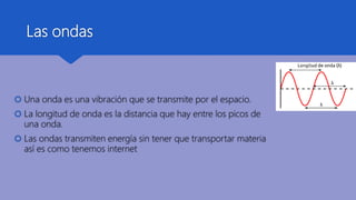 Las ondas
 Una onda es una vibración que se transmite por el espacio.
 La longitud de onda es la distancia que hay entre los picos de
una onda.
 Las ondas transmiten energía sin tener que transportar materia
así es como tenemos internet
 