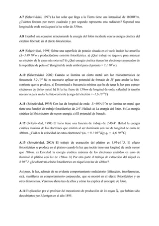 A.7 (Selectividad, 1997) La luz solar que llega a la Tierra tiene una intensidad de 1800W/m.
¿Cuántos fotones por metro cuadrado y por segundo representa esta radiación? Suponed una
longitud de onda media para la luz solar de 550nm.
A.8 Escribid una ecuación relacionando la energía del fotón incidente con la energía cinética del
electrón liberado en el efecto fotoelécrico.
A.9 (Selectividad, 1994) Sobre una superficie de potasio situada en el vacío incide luz amarilla
(λ=5.89·10-7
m), produciéndose emisión fotoeléctrica. a) ¿Qué trabajo se requiere para arrancar
un electrón de la capa más externa? b) ¿Qué energía cinética tienen los electrones arrancados de
la superficie de potasio? (longitud de onda umbral para el potasio = 7.1·10-7
m).
A.10 (Selectividad, 2002) Cuando se ilumina un cierto metal con luz monocromática de
frecuencia 1.2·1015
Hz es necesario aplicar un potencial de frenado de 2V para anular la foto-
corriente que se produce. a) Determinad a frecuencia mínima que ha de tener la luz para extraer
electrones de dicho metal. b) Si la luz fuese de 150nm de longitud de onda, calculad la tensión
necesaria para anular la foto-corriente (carga del electrón = -1,6·10-19
C)
A.11 (Selectividad, 1995) Con luz de longitud de onda λ=600·10-9
m se ilumina un metal que
tiene una función de trabajo fotoeléctrico de 2eV. Hallad: a) La energía del fotón. b) La energía
cinética del fotoelectrón de mayor energía. c) El potencial de frenado.
A.12 (Selectividad, 1998) El bario tiene una función de trabajo de 2.48eV. Hallad la energía
cinética máxima de los electrones que emitirá al ser iluminado con luz de longitud de onda de
480nm. ¿Cuál es la velocidad de estos electrones? (me = 9.1·10-31
Kg; qe = -1,6·10-19
C)
A.13 (Selectividad, 2003) El trabajo de extracción del platino es 1.01·10-18
J. El efecto
fotoeléctrico se produce en el platino cuando la luz que incide tiene una longitud de onda menor
que 198nm. a) Calculad la energía cinética máxima de los electrones emitidos en caso de
iluminar el platino con luz de 150nm. b) Por otra parte el trabajo de extracción del níquel es
8·10-19
J. ¿Se observará efecto fotoeléctrico en níquel con luz de 480nm?
Así pues, la luz, además de su evidente comportamiento ondulatorio (difracción, interferencias,
etc), manifiesta un comportamiento corpuscular, que se mostró en el efecto fotoeléctrico y en
otros fenómenos. Veremos ahora tres de ellos y cómo los explica el concepto de fotón.
A.14 Explicación por el profesor del mecanismo de producción de los rayos X, que habían sido
descubiertos por Röentgen en el año 1895.
 