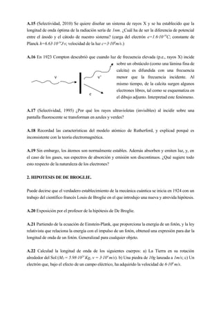 A.15 (Selectividad, 2010) Se quiere diseñar un sistema de rayos X y se ha establecido que la
longitud de onda óptima de la radiación sería de 1nm. ¿Cuál ha de ser la diferencia de potencial
entre el ánodo y el cátodo de nuestro sistema? (carga del electrón e=1.6·10-19
C; constante de
Planck h=6.63·10-34
J·s; velocidad de la luz c=3·108
m/s.)
A.16 En 1923 Compton descubrió que cuando luz de frecuencia elevada (p.e., rayos X) incide
sobre un obstáculo (como una lámina fina de
calcita) es difundida con una frecuencia
menor que la frecuencia incidente. Al
mismo tiempo, de la calcita surgen algunos
electrones libres, tal como se esquematiza en
el dibujo adjunto. Interpretad este fenómeno.
A.17 (Selectividad, 1995) ¿Por qué los rayos ultravioletas (invisibles) al incidir sobre una
pantalla fluorescente se transforman en azules y verdes?
A.18 Recordad las características del modelo atómico de Rutherford, y explicad porqué es
inconsistente con la teoría electromagnética.
A.19 Sin embargo, los átomos son normalmente estables. Además absorben y emiten luz, y, en
el caso de los gases, sus espectros de absorción y emisión son discontinuos. ¿Qué sugiere todo
esto respecto de la naturaleza de los electrones?
2. HIPOTESIS DE DE BROGLIE.
Puede decirse que el verdadero establecimiento de la mecánica cuántica se inicia en 1924 con un
trabajo del científico francés Louis de Broglie en el que introdujo una nueva y atrevida hipótesis.
A.20 Exposición por el profesor de la hipótesis de De Broglie.
A.21 Partiendo de la ecuación de Einstein-Plank, que proporciona la energía de un fotón, y la ley
relativista que relaciona la energía con el impulso de un fotón, obtened una expresión para dar la
longitud de onda de un fotón. Generalizad para cualquier objeto.
A.22 Calculad la longitud de onda de los siguientes cuerpos: a) La Tierra en su rotación
alrededor del Sol (MT = 5.98·1024
Kg, v = 3·104
m/s). b) Una piedra de 10g lanzada a 1m/s; c) Un
electrón que, bajo el efecto de un campo eléctrico, ha adquirido la velocidad de 6·106
m/s.
ν ν’
e
 