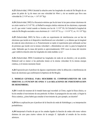 A.23 (Selectividad, 1998) Calculad la relación entre las longitudes de onda de De Broglie de un
grano de polen de 1g de masa con una velocidad de 80m/s y de un neutrón que lleva una
velocidad de 2.5·104
m/s (mn = 1.67·10-27
Kg)
A.24 (Selectividad, 2002) La frecuencia mínima que ha de tener la luz para extraer electrones de
un cierto metal es 8.5·10-14
Hz. a) Hallad la energía cinética máxima de los electrones, expresada
en eV, que emite l metal cuando se ilumina con luz de 1.3·1015
Hz; b) Calculad la longitud de
onda de De Broglie asociada a esos electrones (h = 6.63·10-34
Js; qe = 1.6·10-19
C; me=9.1·10-31
Kg)
A.25 (Selectividad, 2003) Se lleva a cabo un experimento de interferencias con un haz de
electrones que incide en el dispositivo interferencial con velocidad v y se obtiene que la longitud
de onda de estos electrones es λe. Posteriormente se repite el experimento pero utilizando un haz
de protones que incide con la misma velocidad v, obteniéndose un valor λp para la longitud de
onda. Sabiendo que la masa del protón es aproximadamente 1838 veces la masa del electrón
¿qué valdrá la relación entre las longitudes de onda medidas λe/λp?
A.26 (Selectividad, 2004) Considerad las longitudes de onda de un electrón y de un protón.
Deducid cuál es menor si las partículas tienen a) la misma velocidad, b) la misma energía
cinética, c) el mismo momento lineal.
A.26 Exposición por el profesor de algunos experimentos sobre la difracción e interferencias de
haces de electrones que confirmaron la hipótesis de De Broglie.
3. MODELO GENERAL PARA DESCRIBIR EL COMPORTAMIENTO DE LOS
OBJETOS. LA FUNCION DE ONDA Y LAS RELACIONES DE INDETEMINACION
DE HEISEMBERG.
A.28 A modo de resumen de lo tratado hasta aquí recordad: a) Cómo, según la física clásica, se
ha de estudiar el movimiento de una partícula. b) Idem. la propagación de una onda. c) Según la
física cuántica, ¿cómo habrá que estudiar el movimiento de, por ejemplo, un electrón?
A.29 Breve explicación por el profesor de la función de onda de Schrödinger y su interpretación
probabilística.
A.30 Interpretad el hecho de que en los estados ligados la función de ondas sólo tome valores
distintos de cero para ciertos valores de la energía E. Aplicadlo al estudio de los niveles
atómicos.
 