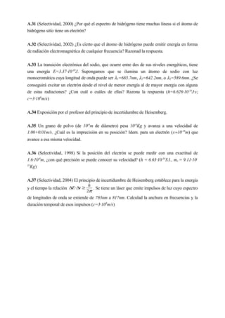 A.31 (Selectividad, 2000) ¿Por qué el espectro de hidrógeno tiene muchas líneas si el átomo de
hidrógeno sólo tiene un electrón?
A.32 (Selectividad, 2002) ¿Es cierto que el átomo de hidrógeno puede emitir energía en forma
de radiación electromagnética de cualquier frecuencia? Razonad la respuesta.
A.33 La transición electrónica del sodio, que ocurre entre dos de sus niveles energéticos, tiene
una energía E=3.37·10-19
J. Supongamos que se ilumina un átomo de sodio con luz
monocromática cuya longitud de onda puede ser λ1=685.7nm, λ2=642.2nm, o λ3=589.6nm. ¿Se
conseguirá excitar un electrón desde el nivel de menor energía al de mayor energía con alguna
de estas radiaciones? ¿Con cuál o cuáles de ellas? Razona la respuesta (h=6.626·10-34
J·s;
c=3·108
m/s)
A.34 Exposición por el profesor del principio de incertidumbre de Heisemberg.
A.35 Un grano de polvo (de 10-6
m de diámetro) pesa 10-6
Kg y avanza a una velocidad de
1.00+0.01m/s. ¿Cuál es la imprecisión en su posición? Idem. para un electrón (x≈10-18
m) que
avance a esa misma velocidad.
A.36 (Selectividad, 1998) Si la posición del electrón se puede medir con una exactitud de
1.6·10-8
m, ¿con qué precisión se puede conocer su velocidad? (h = 6.63·10-34
S.I., me = 9.11·10-
31
Kg)
A.37 (Selectividad, 2004) El principio de incertidumbre de Heisemberg establece para la energía
y el tiempo la relación
π2
·
h
tE ≥∆∆ . Se tiene un láser que emite impulsos de luz cuyo espectro
de longitudes de onda se extiende de 783nm a 817nm. Calculad la anchura en frecuencias y la
duración temporal de esos impulsos (c=3·108
m/s)
 