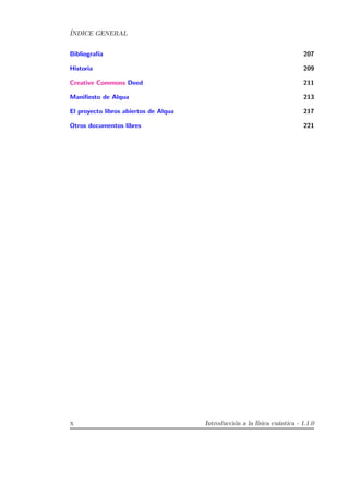 ´INDICE GENERAL
Bibliograf´ıa 207
Historia 209
Creative Commons Deed 211
Maniﬁesto de Alqua 213
El proyecto libros abiertos de Alqua 217
Otros documentos libres 221
x Introducci´on a la f´ısica cu´antica - 1.1.0
 