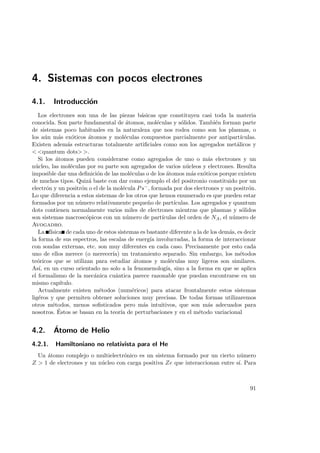 4. Sistemas con pocos electrones
4.1. Introducci´on
Los electrones son una de las piezas b´asicas que constituyen casi toda la materia
conocida. Son parte fundamental de ´atomos, mol´eculas y s´olidos. Tambi´en forman parte
de sistemas poco habituales en la naturaleza que nos rodea como son los plasmas, o
los a´un m´as ex´oticos ´atomos y mol´eculas compuestos parcialmente por antipart´ıculas.
Existen adem´as estructuras totalmente artiﬁciales como son los agregados met´alicos y
 quantum dots .
Si los ´atomos pueden considerarse como agregados de uno o m´as electrones y un
n´ucleo, las mol´eculas por su parte son agregados de varios n´ucleos y electrones. Resulta
imposible dar una deﬁnici´on de las mol´eculas o de los ´atomos m´as ex´oticos porque existen
de muchos tipos. Quiz´a baste con dar como ejemplo el del positronio constituido por un
electr´on y un positr´on o el de la mol´ecula Ps−, formada por dos electrones y un positr´on.
Lo que diferencia a estos sistemas de los otros que hemos enumerado es que pueden estar
formados por un n´umero relativamente peque˜no de part´ıculas. Los agregados y quantum
dots contienen normalmente varios miles de electrones mientras que plasmas y s´olidos
son sistemas macrosc´opicos con un n´umero de part´ıculas del orden de NA, el n´umero de
Avogadro.
La f´ısica de cada uno de estos sistemas es bastante diferente a la de los dem´as, es decir
la forma de sus espectros, las escalas de energ´ıa involucradas, la forma de interaccionar
con sondas externas, etc. son muy diferentes en cada caso. Precisamente por esto cada
uno de ellos merece (o merecer´ıa) un tratamiento separado. Sin embargo, los m´etodos
te´oricos que se utilizan para estudiar ´atomos y mol´eculas muy ligeros son similares.
As´ı, en un curso orientado no solo a la fenomenolog´ıa, sino a la forma en que se aplica
el formalismo de la mec´anica cu´antica parece razonable que puedan encontrarse en un
mismo cap´ıtulo.
Actualmente existen m´etodos (num´ericos) para atacar frontalmente estos sistemas
lig´eros y que permiten obtener soluciones muy precisas. De todas formas utilizaremos
otros m´etodos, menos soﬁsticados pero m´as intuitivos, que son m´as adecuados para
nosotros. ´Estos se basan en la teor´ıa de perturbaciones y en el m´etodo variacional
4.2. ´Atomo de Helio
4.2.1. Hamiltoniano no relativista para el He
Un ´atomo complejo o multielectr´onico es un sistema formado por un cierto n´umero
Z  1 de electrones y un n´ucleo con carga positiva Ze que interaccionan entre s´ı. Para
91
 