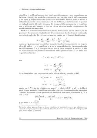 4. Sistemas con pocos electrones
simpliﬁcar el problema hasta un nivel (casi) aceptable para este curso, supondremos que
la interacci´on entre las part´ıculas es puramente electrost´atica, que el n´ucleo es puntual
y sin esp´ın, y despreciaremos las correcciones relativistas. Adem´as, como el n´ucleo es
extraordinariamente pesado comparado con los electrones, admitiremos que su posici´on
se confunde con la del centro de masas del sistema1. Esta aproximaci´on es consistente
con la adoptada previamente ya que sus efectos son como mucho comparables a las
correcciones de estructura ﬁna.
El He es el ´atomo multielectr´onico m´as sencillo. Consta de un n´ucleo, formado por dos
protones y dos neutrones (part´ıcula α) y de dos electrones. En el sistema de coordenadas
asociado al n´ucleo los dos electrones se mueven regidos por el siguiente hamiltoniano
H =
p2
1
2me
+
p2
2
2me
−
Ze2
r1
−
Ze2
r2
+
e2
|r1 − r2|
,
donde ri y pi representan la posici´on y momento lineal del i-esimo electr´on con respecto
al sr del n´ucleo, ri es el m´odulo de ri y me la masa del electr´on. La carga del n´ucleo
es evidentemente Z = 2, pero por razones que se har´an evidentes al explicar la idea
de apantallamiento es preferible escribirla de forma gen´erica como Z. De forma m´as
esquem´atica tenemos
H = h (1) + h (2) + V (12) ,
con
h (i) =
p2
i
2me
−
Ze2
ri
,
V (12) =
e2
|r1 − r2|
.
La ecS asociada a cada operador h(i) ya ha sido estudiada y resuelta en FCI
h (i) φa (i) = eaφa (i) ,
ea = −
(Zα)2
mec2
2n2
a
,
φa (i) = ϕnalama (ri) χ
(i)
Szi
,
donde na ∈ N+, las fdo orbitales son ϕnlm (r) = Rnl (r) Y l
m (Ω) y χ
(i)
Szi
es la fdo de
esp´ın de una part´ıcula. Estas fdo satisfacen las relaciones de ortormalizaci´on habituales.
Adem´as, de acuerdo con la aproximaci´on comentada m´as arriba, tomaremos me = m
con lo cual
(Zα)2
mec2
2
=
(Zα)2
mc2
2
= Z2
EI = 13.6Z2
eV,
y por tanto ea = −
Z2EI
n2
a
.
1
Es preciso se˜nalar que, en el caso de ´atomos complejos, un tratamiento como el que utilizamos en el
´atomo de hidr´ogeno, separando la coordenada del centro de masas, es m´as soﬁsticado y s´olo practicable
para ´atomos ligeros (Z peque˜no).
92 Introducci´on a la f´ısica cu´antica - 1.1.0
 
