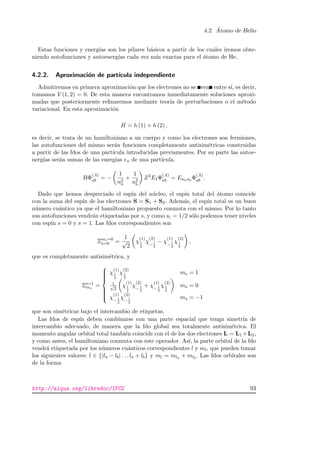 4.2. ´Atomo de Helio
Estas funciones y energ´ıas son los pilares b´asicos a partir de los cuales iremos obte-
niendo autofunciones y autoenerg´ıas cada vez m´as exactas para el ´atomo de He.
4.2.2. Aproximaci´on de part´ıcula independiente
Admitiremos en primera aproximaci´on que los electrones no se ven entre s´ı, es decir,
tomamos V (1, 2) = 0. De esta manera encontramos inmediatamente soluciones aproxi-
madas que posteriormente reﬁnaremos mediante teor´ıa de perturbaciones o el m´etodo
variacional. En esta aproximaci´on
H = h (1) + h (2) ,
es decir, se trata de un hamiltoniano a un cuerpo y como los electrones son fermiones,
las autofunciones del mismo ser´an funciones completamente antisim´etricas construidas
a partir de las fdos de una part´ıcula introducidas previamentes. Por su parte las autoe-
nerg´ıas ser´an sumas de las energ´ıas ea de una part´ıcula.
HΦ
(A)
ab = −
1
n2
a
+
1
n2
b
Z2
EIΦ
(A)
ab = Enanb
Φ
(A)
ab .
Dado que hemos despreciado el esp´ın del n´ucleo, el esp´ın total del ´atomo coincide
con la suma del esp´ın de los electrones S = S1 + S2. Adem´as, el esp´ın total es un buen
n´umero cu´antico ya que el hamiltoniano propuesto conmuta con el mismo. Por lo tanto
sus autofunciones vendr´an etiquetadas por s, y como si = 1/2 s´olo podemos tener niveles
con esp´ın s = 0 y s = 1. Las fdos correspondientes son
Ξms=0
s=0 =
1
√
2
χ
(1)
1
2
χ
(2)
− 1
2
− χ
(1)
− 1
2
χ
(2)
1
2
,
que es completamente antisim´etrica, y
Ξs=1
ms
=



χ
(1)
1
2
χ
(2)
1
2
ms = 1
1√
2
χ
(1)
1
2
χ
(2)
− 1
2
+ χ
(1)
− 1
2
χ
(2)
1
2
ms = 0
χ
(1)
− 1
2
χ
(2)
− 1
2
ms = −1
que son sim´etricas bajo el intercambio de etiquetas.
Las fdos de esp´ın deben combinarse con una parte espacial que tenga simetr´ıa de
intercambio adecuado, de manera que la fdo global sea totalmente antisim´etrica. El
momento angular orbital total tambi´en coincide con el de los dos electrones L = L1 +L2,
y como antes, el hamiltoniano conmuta con este operador. As´ı, la parte orbital de la fdo
vendr´a etiquetada por los n´umeros cu´anticos correspondientes l y ml, que pueden tomar
los siguientes valores: l ∈ {|la − lb| . . . la + lb} y ml = mla + mlb
. Las fdos orbitales son
de la forma
http://alqua.org/libredoc/IFC2 93
 