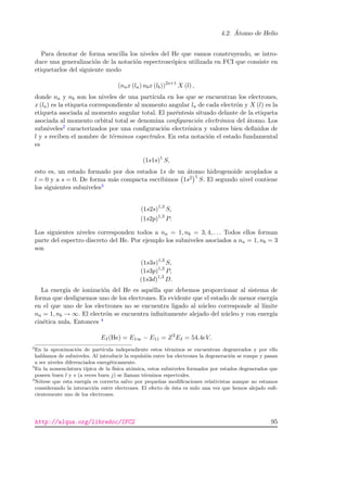 4.2. ´Atomo de Helio
Para denotar de forma sencilla los niveles del He que vamos construyendo, se intro-
duce una generalizaci´on de la notaci´on espectrosc´opica utilizada en FCI que consiste en
etiquetarlos del siguiente modo
(nax (la) nbx (lb))2s+1
X (l) ,
donde na y nb son los niveles de una part´ıcula en los que se encuentran los electrones,
x (la) es la etiqueta correspondiente al momento angular la de cada electr´on y X (l) es la
etiqueta asociada al momento angular total. El par´entesis situado delante de la etiqueta
asociada al momento orbital total se denomina conﬁguraci´on electr´onica del ´atomo. Los
subniveles2 caracterizados por una conﬁguraci´on electr´onica y valores bien deﬁnidos de
l y s reciben el nombre de t´erminos espectrales. En esta notaci´on el estado fundamental
es
(1s1s)1
S,
esto es, un estado formado por dos estados 1s de un ´atomo hidrogenoide acoplados a
l = 0 y a s = 0. De forma m´as compacta escribimos 1s2 1
S. El segundo nivel contiene
los siguientes subniveles3
(1s2s)1,3
S,
(1s2p)1,3
P.
Los siguientes niveles corresponden todos a na = 1, nb = 3, 4, . . . Todos ellos forman
parte del espectro discreto del He. Por ejemplo los subniveles asociados a na = 1, nb = 3
son
(1s3s)1,3
S,
(1s3p)1,3
P,
(1s3d)1,3
D.
La energ´ıa de ionizaci´on del He es aqu´ella que debemos proporcionar al sistema de
forma que desliguemos uno de los electrones. Es evidente que el estado de menor energ´ıa
en el que uno de los electrones no se encuentra ligado al n´ucleo corresponde al l´ımite
na = 1, nb → ∞. El electr´on se encuentra inﬁnitamente alejado del n´ucleo y con energ´ıa
cin´etica nula. Entonces 4
EI(He) = E1∞ − E11 = Z2
EI = 54.4eV.
2
En la aproximaci´on de part´ıcula independiente estos t´erminos se encuentran degenerados y por ello
hablamos de subniveles. Al introducir la repulsi´on entre los electrones la degeneraci´on se rompe y pasan
a ser niveles diferenciados energ´eticamente.
3
En la nomenclatura t´ıpica de la f´ısica at´omica, estos subniveles formados por estados degenerados que
poseen buen l y s (a veces buen j) se llaman t´erminos espectrales.
4
N´otese que esta energ´ıa es correcta salvo por peque˜nas modiﬁcaciones relativistas aunque no estamos
considerando la interacci´on entre electrones. El efecto de ´esta es nulo una vez que hemos alejado suﬁ-
cientemente uno de los electrones.
http://alqua.org/libredoc/IFC2 95
 