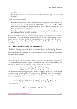 4.2. ´Atomo de Helio
y esp´ın s = 0.
3. Cualitativamente, el orden en que van apareciendo los distintos grupos de (sub)niveles
es correcto.
y entre las segundas citaremos
1. La enorme diferencia entre el valor predicho para la energ´ıa del estado fundamental
EEF = E11;00 = −54.4eV y el valor experimental E
(Exp.)
EF = −24.58eV . Para
los restantes niveles las diferencias se reducen progresivamente, aunque para los
primeros siguen siendo importantes.
2. Se predicen degeneraciones que no se observan exactamente. De todas formas exis-
ten grupos de niveles pr´oximos en energ´ıa
Dado que los efectos relativistas son siempre muy peque˜nos y que los resultados te´oricos
se aproximan a los experimentales a medida que los dos electrones se alejan, es decir
cuando nb crece, s´olo cabe asociar las discrepancias que se observan (valor de la ener-
g´ıa, degeneraciones, etc.) a la repulsi´on electrost´atica entre los electrones que ha sido
despreciada.
4.2.3. Efectos de la repulsi´on electr´on-electr´on
Podemos reﬁnar nuestras predicciones incorporando la interacci´on entre los electrones
como una perturbaci´on a la interacci´on atractiva de los mismos con el n´ucleo. Haremos los
c´alculos con mucho detalle para el estado fundamental y de forma meramente descriptiva
para los estados excitados.
Estado fundamental
Estimemos primero la magnitud de la interacci´on entre los electrones por comparaci´on
a la que existe entre electr´on y n´ucleo. Si suponemos que la distancia t´ıpica entre los
electrones es del orden de la distancia electr´on-n´ucleo, a0/Z, tenemos
e2
|r1 − r2|
≈
e2
ri
=
1
Z
Ze2
ri
=
1
2
2e2
ri
.
Por tanto la repulsi´on culombiana entre los dos electrones es del orden de la mitad
de la interacci´on electr´on–n´ucleo. A pesar de que es del mismo orden de magnitud de
la interacci´on electron-n´ucleo vamos a utilizar teor´ıa de perturbaciones para modiﬁcar
EEF . A primer orden
∆EEF = Φ
(A)
11 |V (12)| Φ
(A)
11 = d1d2 Φ
(A)∗
11 (1, 2)
e2
|r1 − r2|
Φ
(A)
11 (1, 2) ,
y recordando que
Φ
(A)
11 (1, 2) = ϕ100 (r1) ϕ100 (r2) Ξs=0
ms=0,
http://alqua.org/libredoc/IFC2 97
 