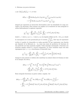 4. Sistemas con pocos electrones
y que Ξs=0
ms=0|Ξs=0
ms=0 = 1, se tiene
∆EEF = dr1dr2ϕ∗
100 (r1) ϕ∗
100 (r2)
e2
|r1 − r2|
ϕ100 (r1) ϕ100 (r2)
= e2
dr1dr2 |ϕ100 (r1)|2
|ϕ100 (r2)|2 1
|r1 − r2|
,
integral que representa la interacci´on electrost´atica entre las densidades de carga aso-
ciadas a los electrones. Para avanzar con rapidez en la resoluci´on de estas integrales se
utiliza habitualmente la siguiente expresi´on
1
|r1 − r2|
=
∞
k=0
4π
2k + 1
(r)k
(r)k+1
k
q=−k
(−1)q
Y k
−q (Ω1) Y k
q (Ω2) ,
donde r = m´ın (r1, r2) y r = m´ax (r1, r2), los ´angulos s´olidos son Ωi = (θi, ϕi) y donde
la convergencia en k est´a garantizada por el cociente
(r)k
(r)k+1
. Este tipo de expresiones
reciben el nombre de desarrollos en ondas parciales ya que expresamos una funci´on
que depende de la diferencia r1 − r2 como una suma de productos de funciones de
una part´ıcula con buen momento angular. Cada sumando corresponde a funciones con
momento angular orbital k y tercera componente ±q. Para visualizar mejor esta idea
supongamos que r1  r2 y reescribamos el desarrollo como
1
|r1 − r2|
=
∞
k=0
4π
2k + 1
k
q=−k
(−1)q 1
rk+1
1
Y k
−q (Ω1) rk
2Y k
q (Ω2) .
Aunque la serie anterior es inﬁnita s´olo contribuye un n´umero ﬁnito de t´erminos al valor
de la integral. En efecto,
∆EEF = e2
∞
0
dr1 r2
1
∞
0
dr2 r2
2 dΩ1 dΩ2 |ϕ100|2
|ϕ100|2
×
×
∞
k=0
4π
2k + 1
(r)k
(r)k+1
k
q=−k
(−1)q
Y k
−q (Ω1) Y k
q (Ω2) .
Estas integrales factorizan en partes radial y angular. As´ı
∆EEF = e2
∞
k=0
4π
2k + 1
∞
0
dr1 r2
1R2
10 (r1)
∞
0
dr2 r2
2R2
10 (r2)
(r)k
(r)k+1
×
×
k
q=−k
(−1)q
dΩ1Y 0∗
0 (Ω1) Y k
−q (Ω1) Y 0
0 (Ω1) dΩ2Y 0∗
0 (Ω2) Y k
−q (Ω2) Y 0
0 (Ω2)
98 Introducci´on a la f´ısica cu´antica - 1.1.0
 