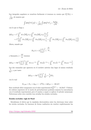 4.2. ´Atomo de Helio
Las integrales angulares se resuelven facilmente si tenemos en cuenta que Y 0
0 (Ω1) =
1
√
4π
, de manera que
dΩY 0∗
0 Y k
−qY 0
0 =
1
√
4π
dΩY 0∗
0 Y k
−q =
δk0δq0
√
4π
,
con lo que se llega a
∆EEF = e2
∞
0
dr1r2
1R2
10 (r1)
∞
0
dr2r2
2R2
10 (r2)
(r)0
(r)1
= e2
∞
0
dr1r2
1R2
10 (r1)
r1
0
dr2r2
2R2
10 (r2)
1
r1
+
∞
0
dr1r2
1R2
10 (r1)
∞
r1
dr2r2
2R2
10 (r2)
1
r2
.
Ahora, usando que
R10 (r) = 2
Z
a0
3
2
e
−
Zr
a0 ,
y llamando ζ =
2Z
a0
tenemos
∆EEF = 16e2 Z
a0
6 ∞
0
dr1r1e−ζr1
r1
0
dr2r2
2e−ζr2
+
∞
0
dr1r2
1e−ζr1
∞
r1
dr2r2e−ζr2
.
Los dos sumandos que aparecen en el corchete anterior dan lugar al mismo resultado
5
8ζ5
, y por tanto
∆EEF = 16e2 Z
a0
6
5
4ζ5
=
5
4
ZEI,
con lo cual
E11;00 = E11 + ∆EF = −Z2
EI + ∆EEF = −20.4eV.
Este resultado debe compararse con el valor experimental E
(Exp.)
EF = −24.58eV . Utilizan-
do ordenes superiores de la teor´ıa de perturbaciones podemos mejorar la concordancia
con el resultado experimental, pero el camino a seguir es aplicar el m´etodo variacional.
Volveremos sobre esta cuesti´on tras estudiar los estados excitados.
Estados excitados: regla de Hund
Estudiemos el efecto que la repulsi´on electrost´atica entre los electrones tiene sobre
los niveles excitados. Lo haremos de forma cualitativa sin resolver expl´ıcitamente las
http://alqua.org/libredoc/IFC2 99
 