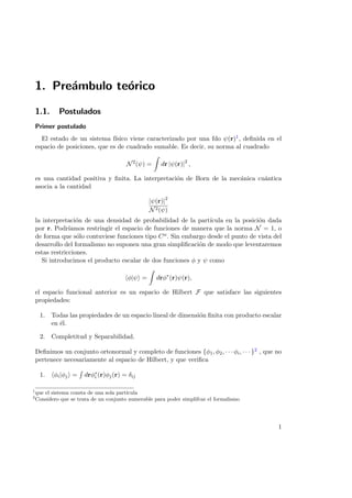 1. Pre´ambulo te´orico
1.1. Postulados
Primer postulado
El estado de un sistema f´ısico viene caracterizado por una fdo ψ(r)1, deﬁnida en el
espacio de posiciones, que es de cuadrado sumable. Es decir, su norma al cuadrado
N2
(ψ) = dr |ψ(r)|2
,
es una cantidad positiva y ﬁnita. La interpretaci´on de Born de la mec´anica cu´antica
asocia a la cantidad
|ψ(r)|2
N2(ψ)
la interpretaci´on de una densidad de probabilidad de la part´ıcula en la posici´on dada
por r. Podr´ıamos restringir el espacio de funciones de manera que la norma N = 1, o
de forma que s´olo contuviese funciones tipo Cα. Sin embargo desde el punto de vista del
desarrollo del formalismo no suponen una gran simpliﬁcaci´on de modo que leventaremos
estas restricciones.
Si introducimos el producto escalar de dos funciones φ y ψ como
φ|ψ = drφ∗
(r)ψ(r),
el espacio funcional anterior es un espacio de Hilbert F que satisface las siguientes
propiedades:
1. Todas las propiedades de un espacio lineal de dimensi´on ﬁnita con producto escalar
en ´el.
2. Completitud y Separabilidad.
Deﬁnimos un conjunto ortonormal y completo de funciones {φ1, φ2, · · · φi, · · · }2 , que no
pertenece necesariamente al espacio de Hilbert, y que veriﬁca
1. φi|φj = drφ∗
i (r)φj(r) = δij
1
que el sistema consta de una sola part´ıcula
2
Considero que se trata de un conjunto numerable para poder simplifcar el formalismo
1
 