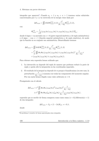 4. Sistemas con pocos electrones
integrales que aparecen5. Cuando na = 1 y nb = n  1 tenemos varios subniveles
caracterizados por l y s y la correcci´on de la energ´ıa viene dada por
∆E1n;ls = d1d2 Φ
(A)∗
1n;ls (1, 2)
e2
|r1 − r2|
Φ
(A)
1n,ls (1, 2) ,
con
Φ
(A)
1n,ls =
1
√
2
(ϕ100 (r1) ϕnlm (r2) ± ϕ100 (r2) ϕnlm (r1)) Ξs
ms
,
donde el signo + va asociado con s = 0 (parte espacial sim´etrica y de esp´ın antisim´etrica)
y el signo − con s = 1 (funci´on espacial antisim´etrica y de esp´ın sim´etrica), de modo
que la funci´on en su conjunto sea antisim´etrica. Desarrollando tenemos
∆E1n;ls = d1d2 Φ
(A)∗
1n,ls (1, 2)
e2
|r1 − r2|
Φ
(A)
1n,ls (1, 2)
=
e2
2
dr1dr2 (ϕ100 (r1) ϕnl0 (r2) ± ϕ100 (r2) ϕnl0 (r1))∗ 1
|r1 − r2|
×
× (ϕ100 (r1) ϕnl0 (r2) ± ϕ100 (r2) ϕnl0 (r1)) ,
Para obtener esta expresi´on hemos utilizado que:
1. La interacci´on no depende del esp´ın de manera que podemos reducir la parte de
esp´ın y queda s´olo la integraci´on en las coordenadas espaciales.
2. El resultado de la integral no depende de m porque el hamiltoniano (en este caso, la
perturbaci´on
1
|r1 − r2|
) conmuta con todas las componentes del momento angular.
Por esa raz´on hemos elegido como valor arbitrario m = 0.
Prosiguiendo con el c´alculo
∆E1n,ls = e2
dr1dr2 |ϕ100 (r1)|2
|ϕnl0 (r2)|2 1
|r1 − r2|
± e2
dr1dr2ϕ∗
100 (r1) ϕ∗
nl0 (r2)
1
|r1 − r2|
ϕ100 (r2) ϕnl0 (r1) ,
expresi´on que se escribe de forma compacta como como suma (s = 0)/diferencia(s = 1)
de dos integrales:
∆E1n;ls = Jnl + (1 − 2s)Knl, s = 0, 1,
donde
5
El problema 5 resuelve de forma aproximada estas integrales.
100 Introducci´on a la f´ısica cu´antica - 1.1.0
 