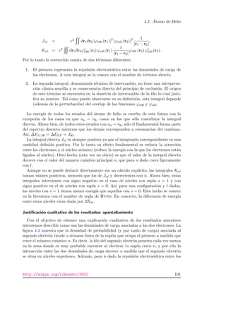 4.2. ´Atomo de Helio
Jnl = e2 dr1dr2 |ϕ100 (r1)|2
|ϕnl0 (r2)|2 1
|r1 − r2|
,
Knl = e2 dr1dr2ϕ∗
100 (r1) ϕnl0 (r1)
1
|r1 − r2|
ϕ100 (r2) ϕ∗
nl0 (r2) .
Por lo tanto la correcci´on consta de dos t´erminos diferentes:
1. El primero representa la repulsi´on electrost´atica entre las densidades de carga de
los electrones. A esta integral se la conoce con el nombre de t´ermino directo.
2. La segunda integral, denominada t´ermino de intercambio, no tiene una interpreta-
ci´on cl´asica sencilla y es consecuencia directa del principio de exclusi´on. El origen
de este t´ermino se encuentra en la simetr´ıa de intercambio de la fdo lo cual justi-
ﬁca su nombre. Tal como puede observarse en su deﬁnici´on, esta integral depende
(adem´as de la perturbaci´on) del overlap de las funciones ϕ100 y ϕnl0.
La energ´ıa de todos los estados del ´atomo de helio se escribe de esta forma con la
excepci´on de los casos en que na = nb, casos en los que s´olo contribuye la integral
directa. Ahora bien, de todos estos estados con na = nb, s´olo el fundamental forma parte
del espectro discreto mientras que los dem´as corresponden a resonancias del continuo.
As´ı, ∆E11,00 = ∆EEF = J00.
La integral directa Jnl es siempre positiva ya que el integrando correspondiente es una
cantidad deﬁnida positiva. Por lo tanto su efecto fundamental es reducir la atracci´on
entre los electrones y el n´ucleo at´omico (reduce la energ´ıa con la que los electrones est´an
ligados al n´ucleo). Otro hecho (esta vez no obvio) es que el valor de la integral directa
decrece con el valor del numero cu´antico principal n, que para n dado crece ligeramente
con l.
Aunque no se puede deducir directamente sin un c´alculo expl´ıcito, las integrales Knl
toman valores positivos, menores que los de Jnl y decrecientes con n. Ahora bien, estas
integrales intervienen con signo negativo en el caso de niveles con esp´ın s = 1 y con
signo positivo en el de niveles con esp´ın s = 0. As´ı, para una conﬁguraci´on y l dados,
los niveles con s = 1 tienen menor energ´ıa que aquellos con s = 0. Este hecho se conoce
en la literatura con el nombre de regla de Hund. En concreto, la diferencia de energ´ıa
entre estos niveles viene dada por 2Knl.
Justiﬁcaci´on cualitativa de los resultados: apantallamiento
Con el objetivo de obtener una explicaci´on cualitativa de los resultados anteriores
intentemos describir como son las densidades de carga asociadas a los dos electrones. La
ﬁgura 4.3 muestra que la densidad de probabilidad (y por tanto de carga) asociada al
segundo electr´on tiende a situarse fuera de la regi´on que ocupa el primero a medida que
crece el n´umero cu´antico n. Es decir, la fdo del segundo electr´on penetra cada vez menos
en la zona donde es muy probable encotrar al electron 1s seg´un crece n, y por ello la
interacci´on entre las dos densidades de carga decrece a medida que el segundo electr´on
se situa en niveles superiores. Adem´as, para n dado la repulsi´on electrost´atica entre los
http://alqua.org/libredoc/IFC2 101
 