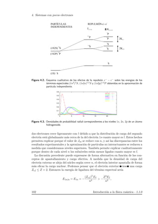 4. Sistemas con pocos electrones
1,3
1,3
1,3
1,3
1
1
3
3
2 1,1 0
2 1,1 0
2 1
2 0
Figura 4.2.: Esquema cualitativo de los efectos de la repulsi´on e−
− e−
sobre las energ´ıas de los
t´erminos espectrales (1s2
)1
S, (1s2s)1,3
S y (1s2p)1,3
P obtenidas en la aproximaci´on de
part´ıcula independiente.
0
0.1
0.2
0.3
0.4
0.5
0.6
0 5 10 15 20
nl=1,0
nl=2,0
nl=2,1
nl=3,0
nl=3,1
nl=3,2
Figura 4.3.: Densidades de probabilidad radial correspondientes a los niveles 1s, 2s, 2p de un ´atomo
hidrogenoide.
dos electrones crece ligeramente con l debido a que la distribuci´on de carga del segundo
electr´on est´a globalmante m´as cerca de la del electr´on 1s cuanto mayor es l. Estos hechos
permiten explicar porque el valor de Jnl se reduce con n, y as´ı las discrepancias entre los
resultados experimentales y la aproximaci´on de part´ıculas no interactuantes se reducen a
medida que consideramos niveles superiores. Tambi´en permite explicar cualitativamente
porque dentro de cada nivel n los subniveles est´an menos ligados cuanto mayor es l.
La discusi´on precedente puede expresarse de forma alternativa en funci´on de los con-
ceptos de apantallamiento y carga efectiva. A medida que la densidad de carga del
electr´on externo se aleja del n´ucleo seg´un crece n, el electr´on interior apantalla de forma
m´as eﬁcaz la carga nuclear. Podemos pensar que el electr´on exterior viese una carga
Zef ≤ Z = 2. Entonces la energ´ıa de ligadura del t´ermino espectral ser´ıa
E1n;ls = E1n = −
(Zef )2
EI
n2
 −
Z2EI
n2
,
102 Introducci´on a la f´ısica cu´antica - 1.1.0
 