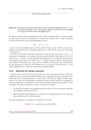 4.2. ´Atomo de Helio
(http://fig.alqua.org)
Figura 4.4.: Comparaci´on del espectro del ´atomo de Helio (izquierda) desglosado seg´un n y l con
los niv´eles del hidr´ogeno. El cero de energ´ıa es distinto en los dos casos y corresponde
a la energ´ıa del ´atomo ionizado. Woodgate pag. 85
De alguna manera hemos incorporado el efecto de los t´erminos directo y de intercambio
en una carga efectiva Zef . Resulta f´acil concluir que cuanto m´as se aleje el segundo
electr´on m´as efectivo ser´a el apantallamiento, esto es
Zef −→ 1, n −→ ∞,
y por lo tanto las energ´ıas de los niveles del He deben tomar valores cada vez m´as
similares a las del ´atomo de hidr´ogeno seg´un crece n. Este hecho se aprecia claramente
en la ﬁgura 4.4.
El origen de la regla de Hund se encuentra en que las fdos con esp´ın s = 0 y s = 1
tienen partes espaciales con simetr´ıa de intercambio distinta. Dado que las fdo de los
niveles con s = 1 tienen su parte espacial antisim´etrica, los dos electrones se encuentran
m´as separados (3.6) que en los niveles con s = 0 donde la parte orbital es sim´etrica bajo
intercambio. Precisamente por esta raz´on la repulsi´on electrost´atica que experimentan
los dos electrones es mayor en este segundo caso, y por tanto, los niveles con s = 0 (a
igual conﬁguraci´on y valor de l) se encuentran menos ligados.
4.2.4. Aplicaci´on del m´etodo variacional
Hemos visto en la secci´on 4.2.3 que existe una cierta discrepancia entre el valor ex-
perimental de la energ´ıa del estado fundamental y la predicci´on te´orica obtenida en un
c´alculo de teor´ıa de perturbaciones a primer orden. En lugar de utilizar ordenes supe-
riores de la teor´ıa de perturbaciones podemos mejorar nuestra predicci´on utilizando el
m´etodo variacional. La utilizaci´on de este m´etodo implica proponer una familia de fdos
de prueba. Para ello tendremos en cuenta los siguientes hechos:
1. La fdo Φ11,00 da lugar a una energ´ıa aceptable cuando se tiene en cuenta la repulsi´on
electrost´atica entre los electrones.
2. Dicha repulsi´on puede explicarse en t´erminos del apantallamiento de la carga nu-
clear inducido por el electr´on interno.
Por ello proponemos una familia de soluciones de la forma
Φv(Q; 1, 2) = ϕ100 (Q; r1) ϕ100 (Q r2) Ξs=0
ms=0,
http://alqua.org/libredoc/IFC2 103
 