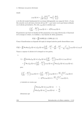 4. Sistemas con pocos electrones
donde
ϕ100 (Q; r) =
2
√
4π
Q
a0
3/2
exp −
Qr
a0
,
es la fdo del estado fundamental de un ´atomo hidrogenoide con carga Q. Si Q = Z esta
fdo coincide con la del ´unico electr´on del ion He+ y por tanto con la que hemos utilizado
en el c´alculo perturbativo. Por ello ϕ100 (Q; r) satisface que
p2
2m
−
Qe2
r
ϕ100 (Q; r) = −Q2
EIϕ100 (Q; r) .
El par´ametro que barre la familia de fdos propuestas es la carga efectiva Q y el funcional
de la energ´ıa se reduce, en realidad, a una funci´on de dicho par´ametro.
E[Q] = d1d2Φ∗
v(Q; 1, 2)HΦv(Q; 1, 2).
Como el hamiltoniano no depende del esp´ın la integral anterior puede desarrollarse como
E[Q] = dr1dr2ϕ∗
100 (Q; r1) ϕ∗
100 (Q; r2)
p2
1
2m
−
Ze2
r1
+
p2
2
2m
−
Ze2
r2
+
e2
|r1 − r2|
ϕ100 (Q; r1) ϕ100 (Q
Vamos a separar el c´alculo de la integral en tres partes,
1.
I1 = dr1dr2ϕ∗
100 (Q; r1) ϕ∗
100 (Q; r2)
p2
1
2m
−
Ze2
r1
ϕ100 (Q; r1) ϕ100 (Q; r2)
= dr1ϕ∗
100 (Q; r1)
p2
1
2m
−
Ze2
r1
ϕ100 (Q; r1) dr2ϕ∗
100 (Q; r2) ϕ100 (Q; r2) .
pero
p2
2m
−
Ze2
r
ϕ100 (Q; r) =
p2
2m
−
Qe2
r
ϕ100 (Q; r) +
(Q − Z) e2
r1
ϕ100 (Q; r)
= −Q2
EIϕ100 (Q; r) +
(Q − Z) e2
r1
ϕ100 (Q; r) ,
y teniendo en cuenta que
dr2ϕ∗
100 (Q; r2) ϕ100 (Q; r2) = 1,
dr2ϕ∗
100 (Q; r2)
1
r1
ϕ100 (Q; r2) =
Q
a0
,
obtenemos que
104 Introducci´on a la f´ısica cu´antica - 1.1.0
 