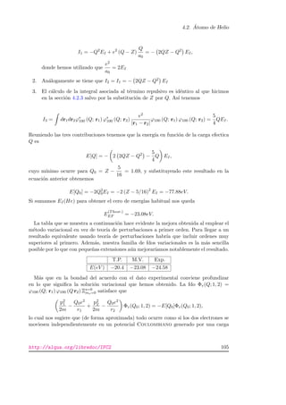 4.2. ´Atomo de Helio
I1 = −Q2
EI + e2
(Q − Z)
Q
a0
= − 2QZ − Q2
EI,
donde hemos utilizado que
e2
a0
= 2EI
2. An´alogamente se tiene que I2 = I1 = − 2QZ − Q2 EI
3. El c´alculo de la integral asociada al t´ermino repulsivo es id´entico al que hicimos
en la secci´on 4.2.3 salvo por la substituci´on de Z por Q. As´ı tenemos
I3 = dr1dr2ϕ∗
100 (Q; r1) ϕ∗
100 (Q; r2)
e2
|r1 − r2|
ϕ100 (Q; r1) ϕ100 (Q; r2) =
5
4
QEI.
Reuniendo las tres contribuciones tenemos que la energ´ıa en funci´on de la carga efectica
Q es
E[Q] = − 2 2QZ − Q2
−
5
4
Q EI,
cuyo m´ınimo ocurre para Q0 = Z −
5
16
= 1.69, y substituyendo este resultado en la
ecuaci´on anterior obtenemos
E[Q0] = −2Q2
0EI = −2 (Z − 5/16)2
EI = −77.88eV.
Si sumamos EI(He) para obtener el cero de energ´ıas habitual nos queda
E
(Theor.)
EF = −23.08eV.
La tabla que se muestra a continuaci´on hace evidente la mejora obtenida al emplear el
m´etodo variacional en vez de teor´ıa de perturbaciones a primer orden. Para llegar a un
resultado equivalente usando teor´ıa de perturbaciones habr´ıa que incluir ordenes muy
superiores al primero. Adem´as, nuestra familia de fdos variacionales es la m´as sencilla
posible por lo que con peque˜nas extensiones a´un mejorar´ıamos notablemente el resultado.
T.P. M.V. Exp.
E(eV ) −20.4 −23.08 −24.58
M´as que en la bondad del acuerdo con el dato experimental conviene profundizar
en lo que signiﬁca la soluci´on variacional que hemos obtenido. La fdo Φv(Q; 1, 2) =
ϕ100 (Q; r1) ϕ100 (Q r2) Ξs=0
ms=0 satisface que
p2
1
2m
−
Q0e2
r1
+
p2
2
2m
−
Q0e2
r2
Φv(Q0; 1, 2) = −E[Q0]Φv(Q0; 1, 2),
lo cual nos sugiere que (de forma aproximada) todo ocurre como si los dos electrones se
moviesen independientemente en un potencial Coulombiano generado por una carga
http://alqua.org/libredoc/IFC2 105
 