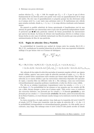 4. Sistemas con pocos electrones
nuclear efectiva Zef = Q0 = 1.69. Se cumple que Zef  Z = 2 por lo que el efecto
fundamental de un electr´on sobre otro puede verse como un apantallamiento de la carga
del n´ucleo. En este caso el apantallamiento es peque˜no porque los dos electrones est´an
en el mismo nivel 1s, y por tanto muy pr´oximos entre s´ı. Si repitiesemos este c´alculo
para estados excitado, donde na = 1 y nb  1, la carga efectiva resultante ser´ıa bastante
menor.
En general es posible substituir de forma aproximada el hamiltoniano real de una
sistema de part´ıculas que interact´uan entre s´ı por otro de part´ıcula independiente donde
el potencial que ve cada part´ıcula contiene de forma promediada las interacciones
que ejercen las dem´as. La forma de obtener este hamiltoniano efectivo es utilizar (como
hemos hecho en este caso) el m´etodo variacional con fdos de prueba que sean productos
antisimetrizados de fdos de una part´ıcula.
4.2.5. Reglas de selecci´on: Orto y Parahelio
La probabilidad de transici´on por unidad de tiempo entre los estados |Φi (1, 2) y
|Φf (1, 2) , mediada por la emisi´on/absorci´on de un fot´on, tiene una expresi´on totalmente
an´aloga a la que hemos visto en el ´atomo de hidr´ogeno.
dPi−f
dt
=
8π2e2
2
|Wfi|2
,
donde
Wfi = Φf (1, 2) |r1 + r2| Φi (1, 2) = φf (r1, r2) χ
sf
msf |r1 + r2| φi (r1, r2) χs
ms
= φf (r1, r2) |r1 + r2| φi (r1, r2) χ
sf
msf |χsi
msf
= φf (r1, r2) |r1 + r2| φi (r1, r2) δsf si δmsf msi
As´ı, adem´as de las reglas de selecci´on asociadas al momento angular orbital, que siguen
siendo v´alidas, aparece una nueva regla de selecci´on asociada al esp´ın: sf = si. Por lo
tanto no puede haber transiciones entre estados que tienen esp´ın distinto. Esta regla de
selecci´on no es exacta debido a que las correcciones relativistas dependen del operador
de esp´ın y mezclan fdos con diferente valor de s. Sin embargo, como son correcciones
extraordinariamente peque˜nas podemos considerarla a todos los efectos como v´alida.
Por ello no se se˜nalan transiciones (espont´aneas) entre los estados s = 0 y s = 1
en la ﬁgura 4.5. La probabilidad de las mismas es tan peque˜na que los estados del He
con s dado, decaen siempre a otros con el mismo esp´ın. Todo ocurre como si existiesen
dos elementos distintos, uno formado por los estados s = 0 llamado parahelio y, otro
formado por los estados s = 1 denominado ortohelio. De hecho, antes de la introducci´on
de la F´ısica Cu´antica, se crey´o durante mucho tiempo en la existencia real de dos formas
de helio.
La ´unica excepci´on a la regla anterior viene dada por la transici´on del nivel (1s2s)3S
al estado (1s2)1S. Como esta transici´on viola las reglas de selecci´on ∆l = ±1, ∆s = 0
la probabilidad correspondiente es extraordinariamente peque˜na y la vida media, por el
contrario, muy larga. Sin embargo como el nivel (1s2s)3S s´olo puede acceder al estado
106 Introducci´on a la f´ısica cu´antica - 1.1.0
 