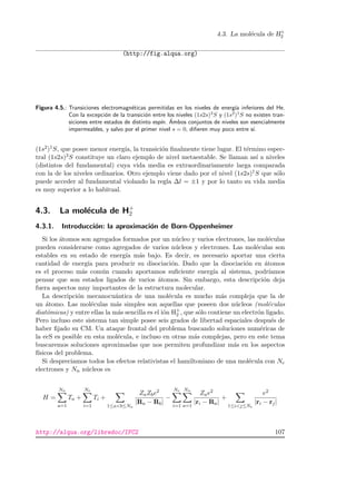 4.3. La mol´ecula de H+
2
(http://fig.alqua.org)
Figura 4.5.: Transiciones electromagn´eticas permitidas en los niveles de energ´ıa inferiores del He.
Con la excepci´on de la transici´on entre los niveles (1s2s)3
S y (1s2
)1
S no existen tran-
siciones entre estados de distinto esp´ın. ´Ambos conjuntos de niveles son esencialmente
impermeables, y salvo por el primer nivel s = 0, diﬁeren muy poco entre s´ı.
(1s2)1S, que posee menor energ´ıa, la transici´on ﬁnalmente tiene lugar. El t´ermino espec-
tral (1s2s)3S constituye un claro ejemplo de nivel metaestable. Se llaman as´ı a niveles
(distintos del fundamental) cuya vida media es extraordinariamente larga comparada
con la de los niveles ordinarios. Otro ejemplo viene dado por el nivel (1s2s)1S que s´olo
puede acceder al fundamental violando la regla ∆l = ±1 y por lo tanto su vida media
es muy superior a lo habitual.
4.3. La mol´ecula de H+
2
4.3.1. Introducci´on: la aproximaci´on de Born-Oppenheimer
Si los ´atomos son agregados formados por un n´ucleo y varios electrones, las mol´eculas
pueden considerarse como agregados de varios n´ucleos y electrones. Las mol´eculas son
estables en su estado de energ´ıa m´as bajo. Es decir, es necesario aportar una cierta
cantidad de energ´ıa para producir su disociaci´on. Dado que la disociaci´on en ´atomos
es el proceso m´as com´un cuando aportamos suﬁciente energ´ıa al sistema, podr´ıamos
pensar que son estados ligados de varios ´atomos. Sin embargo, esta descripci´on deja
fuera aspectos muy importantes de la estructura molecular.
La descripci´on mecanocu´antica de una mol´ecula es mucho m´as compleja que la de
un ´atomo. Las mol´eculas m´as simples son aquellas que poseen dos n´ucleos (mol´eculas
diat´omicas) y entre ellas la m´as sencilla es el i´on H+
2 , que s´olo contiene un electr´on ligado.
Pero incluso este sistema tan simple posee seis grados de libertad espaciales despu´es de
haber ﬁjado su CM. Un ataque frontal del problema buscando soluciones num´ericas de
la ecS es posible en esta mol´ecula, e incluso en otras m´as complejas, pero en este tema
buscaremos soluciones aproximadas que nos permiten profundizar m´as en los aspectos
f´ısicos del problema.
Si despreciamos todos los efectos relativistas el hamiltoniano de una mol´ecula con Ne
electrones y Nn n´ucleos es
H =
Nn
a=1
Ta +
Ne
i=1
Ti +
1≤ab≤Nn
ZaZbe2
|Ra − Rb|
−
Ne
i=1
Nn
a=1
Zae2
|ri − Ra|
+
1≤ij≤Ne
e2
|ri − rj|
http://alqua.org/libredoc/IFC2 107
 