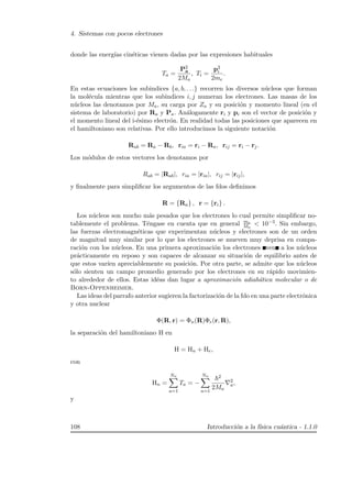 4. Sistemas con pocos electrones
donde las energ´ıas cin´eticas vienen dadas por las expresiones habituales
Ta =
P2
a
2Ma
, Ti =
p2
i
2me
.
En estas ecuaciones los subindices {a, b, . . .} recorren los diversos n´ucleos que forman
la mol´ecula mientras que los subindices i, j numeran los electrones. Las masas de los
n´ucleos las denotamos por Ma, su carga por Za y su posici´on y momento lineal (en el
sistema de laboratorio) por Ra y Pa. An´alogamente ri y pi son el vector de posici´on y
el momento lineal del i-´esimo electr´on. En realidad todas las posiciones que aparecen en
el hamiltoniano son relativas. Por ello introducimos la siguiente notaci´on
Rab = Ra − Rb, ria = ri − Ra, rij = ri − rj.
Los m´odulos de estos vectores los denotamos por
Rab = |Rab|, ria = |ria|, rij = |rij|,
y ﬁnalmente para simpliﬁcar los argumentos de las fdos deﬁnimos
R = {Ra} , r = {ri} .
Los n´ucleos son mucho m´as pesados que los electrones lo cual permite simpliﬁcar no-
tablemente el problema. T´engase en cuenta que en general me
Ma
 10−3. Sin embargo,
las fuerzas electromagn´eticas que experimentan n´ucleos y electrones son de un orden
de magnitud muy similar por lo que los electrones se mueven muy deprisa en compa-
raci´on con los n´ucleos. En una primera aproximaci´on los electrones ven a los n´ucleos
pr´acticamente en reposo y son capaces de alcanzar su situaci´on de equilibrio antes de
que estos var´ıen apreciablemente su posici´on. Por otra parte, se admite que los n´ucleos
s´olo sienten un campo promedio generado por los electrones en su r´apido movimien-
to alrededor de ellos. Estas id´eas dan lugar a aproximaci´on adiab´atica molecular o de
Born-Oppenheimer.
Las ideas del parrafo anterior sugieren la factorizaci´on de la fdo en una parte electr´onica
y otra nuclear
Φ(R, r) = Φn(R)Φe(r, R),
la separaci´on del hamiltoniano H en
H = Hn + He,
con
Hn =
Nn
a=1
Ta = −
Nn
a=1
2
2Ma
2
a,
y
108 Introducci´on a la f´ısica cu´antica - 1.1.0
 