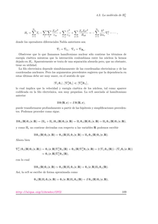 4.3. La mol´ecula de H+
2
He =
Ne
i=1
Ti −
i a
Zae2
ria
+
ij
e2
rij
+
ab
ZaZbe2
Rab
= −
Ne
i=1
2
2me
2
i − · · · ,
donde los operadores diferenciales Nabla anteriores son
i = ri , a = Ra .
Obs´ervese que lo que llamamos hamiltoniano nuclear s´olo contiene los t´erminos de
energ´ıa cin´etica mientras que la interacci´on coulombiana entre los n´ucleos la hemos
dejado en He. Aparentemente se trata de una separaci´on absurda pero, que no obstante,
tiene su utilidad.
La fdo electr´onica depende simult´aneamente de las coordenadas electr´onicas y de las
coordenadas nucleares. Pero los argumentos precedentes sugieren que la dependencia en
estas ´ultimas debe ser muy suave, en el sentido de que
| aΦe| , 2
aΦe
2
aΦn ,
lo cual implica que la velocidad y energ´ıa cin´etica de los n´ucleos, tal como aparece
codiﬁcada en la fdo electr´onica, son muy peque˜nas. La ecS asociada al hamiltoniano
anterior
HΦ(R, r) = EΦ(R, r),
puede transformarse profundamente a partir de las hip´otesis y simpliﬁcaciones preceden-
tes. Podemos proceder como sigue.
HΦn(R)Φe(r, R) = (Hn + He)Φn(R)Φe(r, R) = HeΦn(R)Φe(r, R) + HnΦn(R)Φe(r, R),
y como He no contiene derivadas con respecto a las variables R podemos escribir
HΦn(R)Φe(r, R) = Φn(R)HeΦe(r, R) + HnΦn(R)Φe(r, R).
Ahora bien
2
a (Φn(R)Φe(r, R)) = Φe(r, R) 2
aΦn(R) + Φn(R) 2
aΦe(r, R) + 2 ( aΦn(R)) · ( aΦe(r, R))
Φe(r, R) 2
aΦn(R),
con lo cual
HΦn(R)Φe(r, R) Φn(R)HeΦe(r, R) + Φe(r, R)HnΦn(R).
As´ı, la ecS se escribe de forma aproximada como
Φn(R)HeΦe(r, R) + Φe(r, R)HnΦn(R) = EΦn(R)Φe(r, R),
http://alqua.org/libredoc/IFC2 109
 
