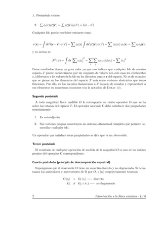 1. Pre´ambulo te´orico
2. φi(r)φ∗
i (r ) = φ∗
i (r)φi(r ) = δ(r − r )
Cualquier fdo puede escribirse entonces como
ψ(r) = dr δ(r − r )ψ(r ) = φi(r) dr φ∗
i (r )ψ(r ) = φi|ψ φi(r) = ciφi(r),
y su norma es
N2
(ψ) = dr ciφi
2
=
i j
cicj φi|φj = |ci|2
Estos resultados tienen un gran valor ya que nos indican que cualquier fdo de nuestro
espacio F puede caracterizarse por un conjunto de valores (en este caso los coeﬁcientes
ci) diferentes a los valores de la fdo en los distintos puntos r del espacio. No es de extra˜nar
que se piense en los elementos del espacio F m´as como vectores abstractos que como
funciones. Por ello, en los sucesivo llamaremos a F espacio de estados y representar´e a
sus elementos en numerosas ocasiones con la notaci´on de Dirac |ψ .
Segundo postulado
A toda magnitud f´ısica medible O le corresponde un cierto operador O que act´ua
sobre los estados del espacio F. El operador asociado O debe satisfacer dos propiedades
esencialmente:
1. Es autoadjunto
2. Sus vectores propios constituyen un sistema ortonormal completo que permite de-
sarrollar cualquier fdo.
Un operador que satisface estas propiedades se dice que es un observable.
Tercer postulado
El resultado de cualquier operaci´on de medida de la magnitud O es uno de los valores
propios del operador O correspondiente.
Cuarto postulado (principio de descomposici´on espectral)
Supongamos que el observable O tiene un espectro discreto y no degenerado. Si deno-
tamos los autovalores y autovectores de O por Oi y |vi respectivamente tenemos
O |vi = Oi |vi ←− discreto
Oi = Oj i = j ←− no degenerado
2 Introducci´on a la f´ısica cu´antica - 1.1.0
 