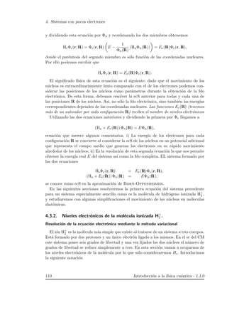 4. Sistemas con pocos electrones
y dividiendo esta ecuaci´on por Φn y reordenando los dos miembros obtenemos
HeΦe(r, R) = Φe(r, R) E −
1
Φn(R)
(HnΦn(R)) = Ee(R)Φe(r, R),
donde el par´entesis del segundo miembro es s´olo funci´on de las coordenadas nucleares.
Por ello podemos escribir que
HeΦe(r, R) = Ee(R)Φe(r, R).
El signiﬁcado f´ısico de esta ecuaci´on es el siguiente: dado que el movimiento de los
n´ucleos es extraordinariamente lento comparado con el de los electrones podemos con-
siderar las posiciones de los n´ucleos como par´ametros durante la obtenci´on de la fdo
electr´onica. De esta forma, debemos resolver la ecS anterior para todas y cada una de
las posiciones R de los n´ucleos. As´ı, no s´olo la fdo electr´onica, sino tambi´en las energ´ıas
correspondientes dependen de las coordenadas nucleares. Las funciones Ee(R) (tenemos
m´as de un autovalor por cada conﬁguraci´on R) reciben el nombre de niveles electr´onicos
Utilizando las dos ecuaciones anteriores y dividiendo la primera por Φe llegamos a
(Hn + Ee(R)) Φn(R) = EΦn(R),
ecuaci´on que merece algunos comentarios. i) La energ´ıa de los electrones para cada
conﬁguraci´on R se convierte al considerar la ecS de los n´ucleos en un potencial adicional
que representa el campo medio que generan los electrones en su r´apido movimiento
alrededor de los n´ucleos. ii) Es la resoluci´on de esta segunda ecuaci´on la que nos permite
obtener la energ´ıa real E del sistema as´ı como la fdo completa. EL sistema formado por
las dos ecuaciones
HeΦe(r, R) = Ee(R)Φe(r, R),
(Hn + Ee(R)) Φn(R) = EΦn(R),
se conoce como ecS en la aproximaci´on de Born-Oppenheimer.
En las siguientes secciones resolveremos la primera ecuaci´on del sistema precedente
para un sistema especialmente sencillo como es la mol´ecula de hidr´ogeno ionizada H+
2 ,
y estudiaremos con algunas simpliﬁcaciones el movimiento de los n´ucleos en m´oleculas
diat´omicas.
4.3.2. Niveles electr´onicos de la mol´ecula ionizada H+
2 .
Resoluci´on de la ecuaci´on electr´onica mediante le m´etodo variacional
El i´on H+
2 es la mol´ecula m´as simple que existe al tratarse de un sistema a tres cuerpos.
Est´a formado por dos protones y un ´unico electr´on ligado a los mismos. En el sr del CM
este sistema posee seis grados de libertad y una vez ﬁjados los dos n´ucleos el n´umero de
grados de libertad se reduce simplemente a tres. En esta secci´on vamos a ocuparnos de
los niveles electr´onicos de la mol´ecula por lo que s´olo consideraremos He. Introducimos
la siguiente notaci´on
110 Introducci´on a la f´ısica cu´antica - 1.1.0
 