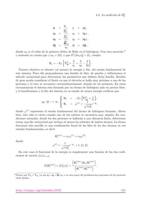 4.3. La mol´ecula de H+
2
q =
r1
a0
, q = |q| ,
q1 =
r11
a0
, q1 = |q1| ,
q2 =
r12
a0
, q2 = |q2| ,
Q =
R12
a0
, Q = |Q| ,
donde a0 es el radio de la primera ´orbita de Bohr en el hidr´ogeno. Con esta notaci´on 6
y teniendo en cuenta que e/a0 = 2EI o que 2/2mea2
0 = EI, resulta
He = −EI
2
q +
2
q1
+
2
q2
−
2
Q
.
Nuestro objetivo es obtener (al menos) la energ´ıa y fdo. del estado fundamental de
este sistema. Para ello propondremos una familia de fdos. de prueba y utilizaremos el
m´etodo variacional para determinar los par´ametros que deﬁnen dicha familia. Resulta
de gran ayuda considerar el l´ımite en que el electr´on se halla muy pr´oximo a uno de los
protones y el otro se encuentra extraordinariamente alejado de los primeros. En estas
circunstancias el sistema esta formado por un ´atomo de hidr´ogeno m´as un prot´on libre,
y el hamiltoniano y la fdo del sistema en su estado de menor energ´ıa veriﬁcan que
q2, Q −→ ∞,



He → −EI
2
q2
1
+ 2
q1
,
Φe → ϕ(1) =
1
πa3
0
e−q1 ,
donde ϕ(1) representa el estado fundamental del ´atomo de hidr´ogeno formado. Ahora
bien, ´esto s´olo es cierto cuando uno de los n´ucleos se encuentra muy alejado. En con-
diciones normales, donde los dos protones se hallar´an a una distancia ﬁnita, deberemos
tomar una fdo variacional que incluya al menos los orbitales de ´ambos ´atomos. La forma
funcional m´as sencilla es una combinaci´on lineal de las fdos de los dos ´atomos en sus
estados fundamentales, es decir
Φ(var)
e = α1ϕ(1)
+ α2ϕ(2)
.
donde
ϕ(i)
=
1
πa3
0
e−qi
, i ∈ {1, 2}.
En este caso el funcional de la energ´ıa es simplemente una funci´on de los dos coeﬁ-
cientes de mezcla {αi}i=1,2.
E[Φ(var)
e ] = E[{α}] =
Φ
(var)
e |He| Φ
(var)
e
Φ
(var)
e |Φ
(var)
e
.
6
N´otese que q = qi ya que q = qi + Ri/a0 y en esta parte del problema las posiciones de los protones
est´an ﬁjadas.
http://alqua.org/libredoc/IFC2 111
 