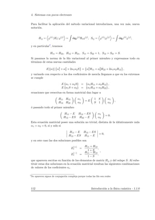4. Sistemas con pocos electrones
Para facilitar la aplicaci´on del m´etodo variacional introducimos, una vez m´as, nueva
notaci´on.
Hij = ϕ(i)
|He| ϕ(j)
= dqϕ(i)
Heϕ(j)
, Sij = ϕ(i)
|ϕ(j)
= dqϕ(i)
ϕ(j)
,
y en particular7, tenemos
H11 = H22, H12 = H21, S11 = S22 = 1, S12 = S21 = S.
Si pasamos la norma de la fdo variacional al primer miembro y expresamos todo en
t´erminos de estas nuevas cantidades
E[{α}] α2
1 + α2
2 + 2α1α2S = α2
1H11 + α2
2H22 + 2α1α2H12 ,
y variando con respecto a los dos coeﬁcientes de mezcla llegamos a que en los extremos
se cumple
E {α1 + α2S} = {α1H11 + α2H12} ,
E {α1S + α2} = {α1H12 + α2H22} ,
ecuaciones que reescritas en forma matricial dan lugar a
H11 H12
H12 H22
α1
α2
= E
1 S
S 1
α1
α2
,
´o pasando todo al primer miembro
H11 − E H12 − ES
H12 − ES H22 − E
α1
α2
= 0.
Esta ecuaci´on matricial posee una soluci´on no trivial, distinta de la id´enticamente nula
α1 = α2 = 0, si y solo si
H11 − E H12 − ES
H12 − ES H11 − E
= 0,
y en este caso las dos soluciones posibles son
E
(+)
e =
H11 + H12
1 + S
,
E
(−)
e =
H11 − H12
1 − S
,
,
que aparecen escritas en funci´on de los elementos de matriz Hij y del solape S. Al subs-
tituir estas dos soluciones en la ecuaci´on matricial resultan las siguientes combinaciones
de valores de los coeﬁcientes αi.
7
No aparecen signos de conjugaci´on compleja porque todas las fdo son reales
112 Introducci´on a la f´ısica cu´antica - 1.1.0
 