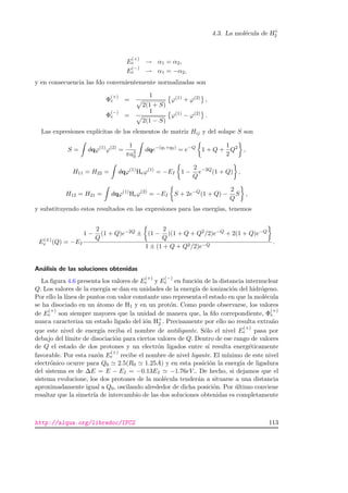 4.3. La mol´ecula de H+
2
E
(+)
e → α1 = α2,
E
(−)
e → α1 = −α2,
y en consecuencia las fdo convenientemente normalizadas son
Φ
(+)
e =
1
2(1 + S)
ϕ(1) + ϕ(2) ,
Φ
(−)
e =
1
2(1 − S)
ϕ(1) − ϕ(2) .
Las expresiones expl´ıcitas de los elementos de matriz Hij y del solape S son
S = dqϕ(1)
ϕ(2)
=
1
πa3
0
dqe−(q1+q2)
= e−Q
1 + Q +
1
2
Q2
,
H11 = H22 = dqϕ(1)
Heϕ(1)
= −EI 1 −
2
Q
e−2Q
(1 + Q) ,
H12 = H21 = dqϕ(1)
Heϕ(2)
= −EI S + 2e−Q
(1 + Q) −
2
Q
S ,
y substituyendo estos resultados en las expresiones para las energ´ıas, tenemos
E(±)
e (Q) = −EI
1 −
2
Q
(1 + Q)e−2Q ± (1 −
2
Q
)(1 + Q + Q2/2)e−Q + 2(1 + Q)e−Q
1 ± (1 + Q + Q2/2)e−Q
.
An´alisis de las soluciones obtenidas
La ﬁgura 4.6 presenta los valores de E
(+)
e y E
(−)
e en funci´on de la distancia internuclear
Q. Los valores de la energ´ıa se dan en unidades de la energ´ıa de ionizaci´on del hidr´ogeno.
Por ello la l´ınea de puntos con valor constante uno representa el estado en que la mol´ecula
se ha disociado en un ´atomo de H1 y en un prot´on. Como puede observarse, los valores
de E
(+)
e son siempre mayores que la unidad de manera que, la fdo correpondiente, Φ
(+)
e
nunca caracteriza un estado ligado del i´on H+
2 . Precisamente por ello no resulta extra˜no
que este nivel de energ´ıa reciba el nombre de antiligante. S´olo el nivel E
(+)
e pasa por
debajo del l´ımite de disociaci´on para ciertos valores de Q. Dentro de ese rango de valores
de Q el estado de dos protones y un electr´on ligados entre s´ı resulta energ´eticamente
favorable. Por esta raz´on E
(+)
e recibe el nombre de nivel ligante. El m´ınimo de este nivel
electr´onico ocurre para Q0 2.5(R0 1.25A) y en esta posici´on la energ´ıa de ligadura
del sistema es de ∆E = E − EI = −0.13EI −1.76eV.. De hecho, si dejamos que el
sistema evolucione, los dos protones de la mol´ecula tender´an a situarse a una distancia
aproximadamente igual a Q0, oscilando alrededor de dicha posici´on. Por ´ultimo conviene
resaltar que la simetr´ıa de intercambio de las dos soluciones obtenidas es completamente
http://alqua.org/libredoc/IFC2 113
 