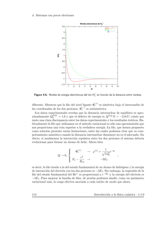 4. Sistemas con pocos electrones
−1.5
−1
−0.5
0
0.5
1
1.5
2
2.5
3
3.5
1 2 3 4 5 6 7 8 9 10
E/EI
Q
Niveles electrónicos de H2
+
E1(x)
E2(x)
EI
Figura 4.6.: Niveles de energ´ıa electr´onicos del i´on H+
2 en funci´on de la distancia entre n´ucleos.
diferente. Mientras que la fdo del nivel ligante Φ
(+)
e es sim´etrica bajo el intercambio de
las coordenadas de los dos protones, Φ
(−)
e es antisim´etrica.
Los datos experimentales revelan que la distancia internuclear de equilibrio es apro-
ximadamente QExp.
0 = 1A y que el defecto de energ´ıa es ∆Exp.E = −2.8eV ; existe por
tanto una clara discrepancia entre los datos experimentales y los resultados te´oricos. Ha-
bitualmente la fdo que utilizamos en el m´etodo variacional es s´olo una aproximaci´on que
nos proporciona una cota superior a la verdadera energ´ıa. La fdo. que hemos propuesto
como soluci´on presenta varias limitaciones, entre las cuales podemos citar que su com-
portamiento asint´otico cuando la distancia internuclear disminuye no es el adecuado. En
efecto, si anul´asemos la interacci´on repulsiva entre los dos protones el sistema deber´ıa
evolucionar para formar un ´atomo de helio. Ahora bien
Q → 0,



Φ
(+)
e → ϕ(1) =
1
πa3
0
e−q1
E1 −
e2
R12
→ −3EI
,
es decir, la fdo tiende a la del estado fundamental de un ´atomo de hidr´ogeno y la energ´ıa
de interacci´on del electr´on con los dos protones es −3EI. Sin embargo, la expresi´on de la
fdo del estado fundamental del He+ es proporcional a e−2q1 y la energ´ıa del electr´on es
−4EI. Para mejorar la familia de fdos. de prueba podemos a˜nadir, como un par´ametro
variacional m´as, la carga efectiva asociada a cada n´ucleo de modo que ahora
114 Introducci´on a la f´ısica cu´antica - 1.1.0
 