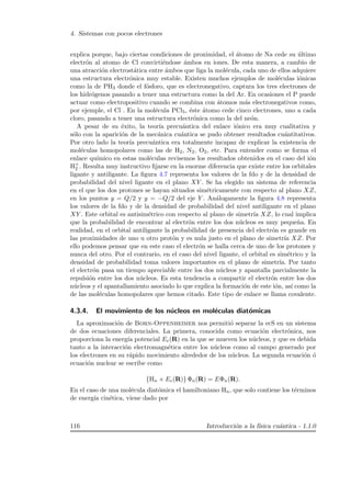 4. Sistemas con pocos electrones
explica porque, bajo ciertas condiciones de proximidad, el ´atomo de Na cede su ´ultimo
electr´on al atomo de Cl convirti´endose ´ambos en iones. De esta manera, a cambio de
una atracci´on electrost´atica entre ´ambos que liga la mol´ecula, cada uno de ellos adquiere
una estructura electr´onica muy estable. Existen muchos ejemplos de mol´eculas i´onicas
como la de PH3 donde el f´osforo, que es electronegativo, captura los tres electrones de
los hidr´ogenos pasando a tener una estructura como la del Ar. En ocasiones el P puede
actuar como electropositivo cuando se combina con ´atomos m´as electronegativos como,
por ejemple, el Cl . En la mol´ecula PCl5, ´este ´atomo cede cinco electrones, uno a cada
cloro, pasando a tener una estructura electr´onica como la del ne´on.
A pesar de su ´exito, la teor´ıa precu´antica del enlace i´onico era muy cualitativa y
s´olo con la aparici´on de la mec´anica cu´antica se pudo obtener resultados cu´antitativos.
Por otro lado la teor´ıa precu´antica era totalmente incapaz de explicar la existencia de
mol´eculas homopolares como las de H2, N2, O2, etc. Para entender como se forma el
enlace qu´ımico en estas mol´eculas revisemos los resultados obtenidos en el caso del i´on
H+
2 . Resulta muy instructivo ﬁjarse en la enorme diferencia que existe entre los orbitales
ligante y antiligante. La ﬁgura 4.7 representa los valores de la fdo y de la densidad de
probabilidad del nivel ligante en el plano XY . Se ha elegido un sistema de referencia
en el que los dos protones se hayan situados sim´etricamente con respecto al plano XZ,
en los puntos y = Q/2 y y = −Q/2 del eje Y . An´alogamente la ﬁgura 4.8 representa
los valores de la fdo y de la densidad de probabilidad del nivel antiligante en el plano
XY . Este orbital es antisim´etrico con respecto al plano de simetr´ıa XZ, lo cual implica
que la probabilidad de encontrar al electr´on entre los dos n´ucleos es muy peque˜na. En
realidad, en el orbital antiligante la probabilidad de presencia del electr´on es grande en
las proximidades de uno u otro prot´on y es nula justo en el plano de simetr´ıa XZ. Por
ello podemos pensar que en este caso el electr´on se halla cerca de uno de los protones y
nunca del otro. Por el contrario, en el caso del nivel ligante, el orbital es sim´etrico y la
densidad de probabilidad toma valores importantes en el plano de simetr´ıa. Por tanto
el electr´on pasa un tiempo apreciable entre los dos n´ucleos y apantalla parcialmente la
repulsi´on entre los dos n´ucleos. Es esta tendencia a compartir el electr´on entre los dos
n´ucleos y el apantallamiento asociado lo que explica la formaci´on de este i´on, as´ı como la
de las mol´eculas homopolares que hemos citado. Este tipo de enlace se llama covalente.
4.3.4. El movimiento de los n´ucleos en mol´eculas diat´omicas
La aproximaci´on de Born-Oppenheimer nos permiti´o separar la ecS en un sistema
de dos ecuaciones diferenciales. La primera, conocida como ecuaci´on electr´onica, nos
proporciona la energ´ıa potencial Ee(R) en la que se mueven los n´ucleos, y que es debida
tanto a la interacci´on electromagn´etica entre los n´ucleos como al campo generado por
los electrones en su r´apido movimiento alrededor de los n´ucleos. La segunda ecuaci´on ´o
ecuaci´on nuclear se escribe como
{Hn + Ee(R)} Φn(R) = EΦn(R).
En el caso de una mol´ecula diat´omica el hamiltoniano Hn, que solo contiene los t´erminos
de energ´ıa cin´etica, viene dado por
116 Introducci´on a la f´ısica cu´antica - 1.1.0
 