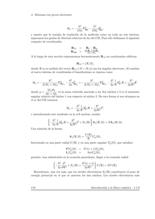 4. Sistemas con pocos electrones
Hn = −
2
2M1
2
R2
1
−
2
2M2
∂2
R2
2
,
y puesto que la energ´ıa de traslaci´on de la mol´ecula como un todo no nos interesa,
separamos los grados de libertad relativos de los del CM. Para ello deﬁnimos el siguiente
conjunto de coordenadas
R12 = R1 − R2,
Rcm = M1R1+M2R2
M1+M2
.
A lo largo de esta secci´on expresaremos frecuentemente R12 en coordenadas esf´ericas
R12 = (R, Ω),
donde R es es m´odulo del vector R12 y Ω = (θ, φ) son los ´angulos directores. Al cambiar
al nuevo sistema de coordenadas el hamiltoniano se expresa como
Hn = −
2
2(M1 + M2)
2
R2
cm
−
2
2µ
∂2
R2,
12
= −
2
2(M1 + M2)
2
R2
cm
−
2
2µ
1
R
∂2
R2 R +
2
2µR2
I2
,
donde µ =
M1M2
M1 + M2
es la masa reducida asociada a los dos n´ucleos e I es el momento
angular relativo del n´ucleo 1 con respecto al n´ucleo 2. De esta forma si nos situamos en
el sr del CM tenemos
Hn = −
2
2µ
1
R
∂2
R2 R +
2
2µR2
I2
,
e introduciendo este resultado en la ecS nuclear, resulta
−
2
2µ
1
R
∂2
R2 R +
2
2µR2
I2
+ Ee(R) Φn(R, Ω) = EΦn(R, Ω).
Una soluci´on de la forma
Φn(R, Ω) =
U(R)
R
Y i
m(Ω),
factorizada en una parte radial U(R) y en una parte angular Y i
m(Ω), que satisface
I2Y i
m(Ω) = 2i(i + 1)Y i
m(Ω),
IzY i
m(Ω) = mY i
m(Ω),
permite, tras substituirla en la ecuaci´on precedente, llegar a la ecuaci´on radial
−
2
2µ
d2
dR2
+ Ee(R) +
2i(i + 1)
2µR2
U(R) = EU(R).
Recordemos, una vez m´as, que los niveles electr´onicos Ee(R) constituyen el pozo de
energ´ıa potencial en el que se mueven los dos n´ucleos. Los niveles electr´onicos m´as
118 Introducci´on a la f´ısica cu´antica - 1.1.0
 