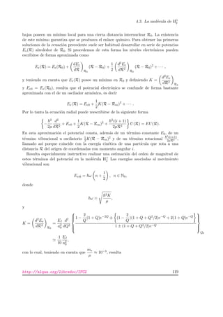4.3. La mol´ecula de H+
2
bajos poseen un m´ınimo local para una cierta distancia internuclear R0. La existencia
de este m´ınimo garantiza que se produzca el enlace qu´ımico. Para obtener las primeras
soluciones de la ecuaci´on precedente suele ser habitual desarrollar en serie de potencias
Ee(R) alrededor de R0. Si procedemos de esta forma los niveles electr´onicos pueden
escribirse de forma aproximada como
Ee(R) = Ee(R0) +
dEe
dR R0
(R − R0) +
1
2
d2Ee
dR2
R0
(R − R0)2
+ · · · ,
y teniendo en cuenta que Ee(R) posee un m´ınimo en R0 y deﬁniendo K =
d2Ee
dR2
R0
y Ee0 = Ee(R0), resulta que el potencial electr´onico se confunde de forma bastante
aproximada con el de un oscilador arm´onico, es decir
Ee(R) = Ee0 +
1
2
K(R − Rm)2
+ · · · .
Por lo tanto la ecuaci´on radial puede reescribirse de la siguiente forma
−
2
2µ
d2
dR2
+ Ee0 +
1
2
K(R − Rm)2
+
2i(i + 1)
2µR2
U(R) = EU(R).
En esta aproximaci´on el potencial consta, adem´as de un t´ermino constante E0, de un
t´ermino vibracional u oscilatorio 1
2 K(R − Rm)2 y de un t´ermino rotacional
2i(i+1)
2µR2 ,
llamado as´ı porque coincide con la energ´ıa cin´etica de una part´ıcula que rota a una
distancia R del origen de coordenadas con momento angular i.
Resulta especialmente instructivo realizar una estimaci´on del orden de magnitud de
estos t´erminos del potencial en la mol´ecula H+
2 Las energ´ıas asociadas al movimiento
vibracional son
Evib = ω n +
1
2
, n ∈ N0,
donde
ω =
2K
µ
,
y
K =
d2Ee
dR2
R0
=
EI
a2
0
d2
dQ2



1 −
2
Q
(1 + Q)e−2Q ± (1 −
2
Q
)(1 + Q + Q2/2)e−Q + 2(1 + Q)e−Q
1 ± (1 + Q + Q2/2)e−Q



Q0
1
10
EI
a2
0
,
con lo cual, teniendo en cuenta que
me
µ
≈ 10−3, resulta
http://alqua.org/libredoc/IFC2 119
 