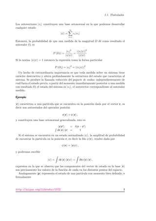 1.1. Postulados
Los autovectores |vi constituyen una base ortonormal en la que podemos desarrollar
cualquier estado
|ψ =
∞
i=1
ci |vi
Entonces, la probabilidad de que una medida de la magnitud O d´e como resultado el
autovalor Oi es
P (Oi) =
|ci|2
ψ|ψ
=
| vi|ψ |2
ψ|ψ
Si la norma ψ|ψ = 1 entonces la expresi´on toma la forma particular
P (Oi) = |ci|2
= | vi|ψ |2
Un hecho de extraordinaria importancia es que toda medida sobre un sistema tiene
car´acter destructivo y altera profundamente la estructura del estado que caracteriza al
sistema. Se produce la llamada reducci´on del paquete de ondas: independientemente de
cu´al fuera el estado previo, a partir del momento inmediatamente posterior a una medida
con resultado Oi el estado del sistema es |vi , el autovector correspondiente al autovalor
medido.
Ejemplo
|r caracteriza a una part´ıcula que se encuentra en la posici´on dada por el vector r, es
decir son autoestados del operador posici´on
r |r = r |r ,
y constituyen una base ortonormal generalizada, esto es
r|r = δ(r − r )
dr |r r| = 1
Si el sistema se encuentra en un estado normalizado |ψ , la amplitud de probabilidad
de encontrar la part´ıcula en la posici´on r, es decir la fdo ψ(r), vendr´a dada por
ψ(r) = r|ψ ,
y podremos escribir
|ψ = dr |r r|ψ = drψ(r) |r .
expresion en la que se observa que las componentes del vector de estado en la base |r
son precisamente los valores de la funci´on de onda en los distintos puntos del espacio.
Analogamente |p representa el estado de una part´ıcula con momento bien deﬁnido, o
formalmente
http://alqua.org/libredoc/IFC2 3
 