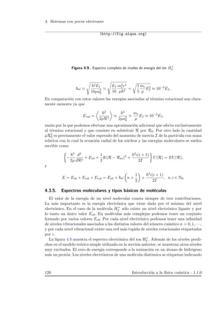4. Sistemas con pocos electrones
(http://fig.alqua.org)
Figura 4.9.: Espectro completo de niveles de energ´ıa del i´on H+
2 .
ω
2EI
10µa2
0
EI
10
m2
ee4
µ 2
=
1
5
me
µ
E2
I ≈ 10−2
EI,
En comparaci´on con estos valores las energ´ıas asociadas al t´ermino rotacional son clara-
mente menores ya que
Erot =
2
2µR2
≈
2
2µa2
0
me
µ
EI ≈ 10−3
EI,
raz´on por la que podemos efectuar una aproximaci´on adicional que afecta exclusivamente
al t´ermino rotacional y que consiste en substituir R por R0. Por otro lado la cantidad
µR2
0 es precisamente el valor esperado del momento de inercia I de la part´ıcula con masa
relativa con lo cual la ecuaci´on radial de los n´ucleos y las energ´ıas moleculares se suelen
escribir como
−
2
2µ
d2
dR2
+ Ee0 +
1
2
K(R − Rm)2
+
2i(i + 1)
2I
U(R) = EU(R),
y
E = Ee0 + Evib + Erot = Ee0 + ω n +
1
2
+
2i(i + 1)
2I
, n, i ∈ N0.
4.3.5. Espectros moleculares y tipos b´asicos de mol´eculas
El valor de la energ´ıa de un nivel molecular consta siempre de tres contribuciones.
La m´as importante es la energ´ıa electr´onica que viene dada por el m´ınimo del nivel
electr´onico. En el caso de la mol´ecula H+
2 s´olo existe un nivel electr´onico ligante y por
lo tanto un ´unico valor Ee0. En mol´eculas m´as complejas podemos tener un conjunto
formado por varios valores Ee0. Por cada nivel electr´onico podemos tener una inﬁnidad
de niveles vibracionales asociados a los distintos valores del n´umero cu´antico n = 0, 1, · · ·,
y por cada nivel vibracional existe una red m´as tupida de niveles rotacionales etiquetados
por i.
La ﬁgura 4.9 muestra el espectro electr´onico del ion H+
2 . Adem´as de los niveles predi-
chos en el modelo te´orico simple utilizado en la secci´on anterior, se muestran otros niveles
muy excitados. El cero de energ´ıa corresponde a la ionizaci´on en un ´atomo de hidr´ogeno
m´as un prot´on. Los niveles electr´onicos de una mol´ecula diat´omica se etiquetan indicando
120 Introducci´on a la f´ısica cu´antica - 1.1.0
 