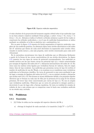 4.4. Problemas
(http://fig.alqua.org)
Figura 4.10.: Espectro molecular esquem´atico
el valor absoluto de la proyecci´on del momento angular orbital sobre el eje molecular (que
es un buen n´umero cu´antico) mediante letras griegas, a saber: σ(|ml| = 0), π(|ml| = 1)
δ(|ml| = 2), etc. Adem´as se indica el orbital u orbitales at´omicos a partir de los cuales se
construyen los orbitales moleculares, y en el caso de mol´eculas homonucleares se indica
mediante un sub´ındice si la fdo es sim´etrica (g) o antisim´etrica (u).
Por su parte la ﬁgura 4.10 muestra de forma esquem´atica el espectro molecular com-
pleto de una mol´ecula gen´erica. La distancia t´ıpica entre niveles electr´onicos es del orden
del eV mientras que dentro de cada nivel electr´onico la separaci´on entre niveles vibra-
cionales es mucho menor y, a´un m´as peque˜na, entre niveles rotacionales para cada nivel
vibracional.
En la naturaleza encontramos tres tipos de mol´eculas que se diferencian f´acilmente
a partir de la forma de las curvas caracter´ısticas de sus niveles electr´onicos. La ﬁgura
4.11 muestra los tres tipos de curvas de potencial correspondientes. Las mol´eculas en
sentido estricto son las que tienen curvas de potencial tipo (a) y vienen caracterizadas
por energ´ıas de ligadura del orden del eV y distancias internucleares del orden de 1A. En
estos casos los n´ucleos est´an ligados por verdaderas fuerzas de valencia, bien de origen
i´onico, bien de tipo covalente. Las mol´eculas que presentan curvas de tipo (b) reciben el
nombre de mol´eculas de van der Waals, y en ocasiones no se consideran como verdaderas
mol´eculas en la literatura cient´ıﬁca. Su curva de potencial es muy poco profunda lo que
da lugar a energ´ıas de ligadura del orden de 0.1eV y con su m´ınimo situado a distancias
que oscilan entre 3A y 5A. Sus ´atomos se atraen d´ebilmente debido a los peque˜nos dipolos
el´ectricos que se forman en cada uno de ellos por la presencia de la carga de los ´atomos
pr´oximos. El tercer tipo viene caracterizado por curvas de tipo (c). No son en ning´un
caso verdaderas mol´eculas. Observese que su curva de potencial es siempre positiva y
decreciente lo que da lugar s´olo a fuerzas repulsivas. Se trata en realidad de estados de
colisi´on de dos o m´as at´omos que se comportan como lo har´ıa una verdadera mol´ecula
en un estado muy excitado.
4.4. Problemas
4.4.1. Enunciados
1. [A] Utilize la tabla con las energ´ıas del espectro discreto del He y
a) obtenga la longitud de onda asociada a la transici´on (1s2p)1P → (1s2)1S.
http://alqua.org/libredoc/IFC2 121
 