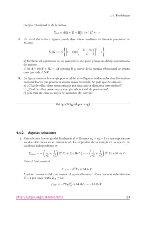 4.4. Problemas
energ´ıa rotacional es de la forma
Erot = Ai(i + 1) + B[i(i + 1)]2
+ · · ·
8. Un nivel electr´onico ligante puede describirse mediante el llamado potencial de
Morse
Ee(R) = A 1 − exp −
R − R0
B
2
− 1
a) Explique el signiﬁcado de los par´ametros del pozo y haga un dibujo aproximado
del mismo.
b) Si A = 10eV y R0 = 1A obtenga B a partir de la energ´ıa vibracional de punto
cero que vale 0.5eV .
9. La ﬁgura muestra la energ´ıa potencial del nivel ligante de dos mol´eculas diat´omicas
homonucleares que poseen la misma masa reducida. Se pide que determine:
a) ¿C´ual de ellas viene caracterizada por una mayor distancia internuclear?.
b) ¿C´ual de ellas posee mayor energ´ıa vibracional de punto cero?.
c) ¿En c´ual de ellas es mayor le momento de inercia?.
(http://fig.alqua.org)
4.4.2. Algunas soluciones
2. Para obtener la energ´ıa del fundamental utilizamos na = nb = 1 ya que suponemos
los dos electrones en el mismo nivel. La expresi´on de la energ´ıa en la aprox. de
part´ıcula independiente es
Enanb
= −
1
n2
a
+
1
n2
b
Z2
EI + EI He+
= −
1
n2
a
+
1
n2
b
Z2
EI + 54.4eV
Para el fundamental
E11 = −Z2
EI + 54.4eV
Aqu´ı no hemos tenido en cuenta el apantallamiento. Para hacerlo substituimos
Z = 2 por una cierta Zef y as´ı:
EEF = −2EIZ2
ef + 54.4eV = −24.58eV
http://alqua.org/libredoc/IFC2 123
 