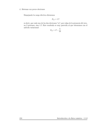 4. Sistemas con pocos electrones
Despejando la carga efectiva obtenemos
Zef = 1.7
es decir, que cada uno de los dos electrones “ve”, por culpa de la presencia del otro,
no 2 protones, sino 1.7. Este resultado es muy parecido al que obtenemos con el
m´etodo variacional:
Zef = Z −
5
16
124 Introducci´on a la f´ısica cu´antica - 1.1.0
 
