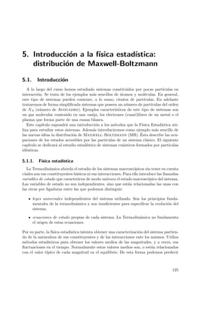 5. Introducci´on a la f´ısica estad´ıstica:
distribuci´on de Maxwell-Boltzmann
5.1. Introducci´on
A lo largo del curso hemos estudiado sistemas constituidos por pocas part´ıculas en
interacci´on. Se trata de los ejemplos m´as sencillos de ´atomos y mol´eculas. En general,
este tipo de sistemas pueden contener, a lo sumo, cientos de part´ıculas. En adelante
trataremos de forma simpliﬁcada sistemas que poseen un n´umero de part´ıculas del orden
de NA (n´umero de Avogadro). Ejemplos caracter´ısticos de este tipo de sistemas son
un gas molecular contenido en una vasija, los electrones (cuasi)libres de un metal o el
plasma que forma parte de una enana blanca.
Este cap´ıtulo supondr´a una introducci´on a los m´etodos que la F´ısica Estad´ıstica uti-
liza para estudiar estos sistemas. Adem´as introduciremos como ejemplo m´as sencillo de
las nuevas id´eas la distribuci´on de Maxwell–Boltzmann (MB). ´Esta describe las ocu-
paciones de los estados accesibles por las part´ıculas de un sistema cl´asico. El siguiente
cap´ıtulo se dedicar´a al estudio estad´ıstico de sistemas cu´anticos formados por part´ıculas
id´enticas.
5.1.1. F´ısica estad´ıstica
La Termodin´amica aborda el estudio de los sistemas macrosc´opicos sin tener en cuenta
c´uales son sus constituyentes b´asicos ni sus interacciones. Para ello introduce las llamadas
variables de estado que caractericen de modo un´ıvoco el estado macrosc´opico del sistema.
Las variables de estado no son independientes, sino que est´an relacionadas las unas con
las otras por ligaduras entre las que podemos distinguir:
leyes universales independientes del sistema utilizado. Son los principios funda-
mentales de la termodin´amica y son insuﬁcientes para especiﬁcar la evoluci´on del
sistema.
ecuaciones de estado propias de cada sistema. La Termodin´amica no fundamenta
el origen de estas ecuaciones.
Por su parte, la f´ısica estad´ıstica intenta obtener una caracterizaci´on del sistema partien-
do de la naturaleza de sus constituyentes y de las interacciones ente los mismos. Utiliza
m´etodos estad´ısticos para obtener los valores medios de las magnitudes, y a veces, sus
ﬂuctuaciones en el tiempo. Normalmente estos valores medios son, o est´an relacionados
con el valor t´ıpico de cada magnitud en el equilibrio. De esta forma podemos predecir
125
 