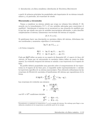 5. Introducci´on a la f´ısica estad´ıstica: distribuci´on de Maxwell-Boltzmann
a partir de primeros principios las propiedades m´as importantes de un sistema termodi-
n´amico y, en particular, las ecuaciones de estado.
Macroestados y microestados
Vamos a considerar un sistema aislado que ocupa un volumen bien deﬁnido V . De
acuerdo con la termodin´amica N, V y E son variables adecuadas para caracterizar el
equilibrio1. Inicialmente el sistema no se encontrar´a en una situaci´on de equilibrio por
lo que hay que a˜nadir una serie de variables macrosc´opicas adicionales, α para describir
completamente el sistema. Llamaremos macroestado del sistema al conjunto
{E, V, N, α (t)} .
Si quisi´eramos hacer una descripci´on en mec´anica cl´asica del sistema, deber´ıamos dar
sus coordenadas y momentos: especiﬁcar el microestado.
{qi (t) , pi (t)}i=1...N ,
o de forma compacta
Q (t) ≡ (q1 (t) , q2 (t) , . . . , qN (t)) ,
P (t) ≡ (p1 (t) , p2 (t) , . . . , pN (t)) .
Cada par Q, P deﬁne un punto en un espacio de dimensi´on 6N, el espacio de fases del
sistema, de forma que un microestado en mec´anica cl´asica deﬁne un punto en dicho
espacio. La evoluci´on temporal del sistema se asimila a una trayectoria en el espacio de
fases.
Es posible deducir propiedades muy generales sobre el comportamiento de las trayec-
torias en el espacio de las fases pero, es imposible medir experimentalmente o calcular
la trayectoria espec´ıﬁca de un sistema macrosc´opico. Para obtenerla utilizar´ıamos las las
ecuaciones de Hamilton asociadas al hamiltoniano del sistema que supondremos de la
forma
H (Q, P) =
N
i=1
p2
i
2m
+
N
ij=1
V (|qi − qj|) .
Las ecuaciones de evoluci´on son entonces
˙Q =
∂H (Q, P)
∂P
,
˙P = −
∂H (Q, P)
∂Q
,
con 6N ≈ 1024 condiciones iniciales
Q(0)
= Q (t = 0) ,
P(0)
= P (t = 0) .
1
Normalmente se emplear´ıa la temperatura T y no la energ´ıa del sistema. Sin embargo para llegar a una
deﬁnici´on estad´ıstica de la temperatura es preferible partir de la energ´ıa
126 Introducci´on a la f´ısica cu´antica - 1.1.0
 