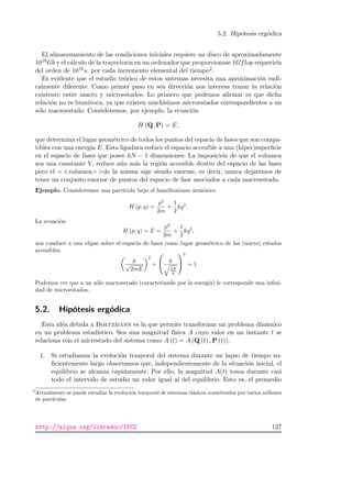 5.2. Hip´otesis erg´odica
El almacenamiento de las condiciones iniciales requiere un disco de aproximadamente
1016Gb y el c´alculo de la trayectoria en un ordenador que proporcionase 1Gflop requerir´ıa
del orden de 1016s. por cada incremento elemental del tiempo2.
Es evidente que el estudio te´orico de estos sistemas necesita una aproximaci´on radi-
calmente diferente. Como primer paso en sea direcci´on nos interesa trazar la relaci´on
existente entre macro y microestados. Lo primero que podemos aﬁrmar es que dicha
relaci´on no es biun´ıvoca, ya que existen much´ısimos microestados correspondientes a un
s´olo macroestado. Consideremos, por ejemplo, la ecuaci´on
H (Q, P) = E,
que determina el lugar geom´etrico de todos los puntos del espacio de fases que son compa-
tibles con una energ´ıa E. Esta ligadura reduce el espacio accesible a una (hiper)superﬁcie
en el espacio de fases que posee 6N − 1 dimensiones. La imposici´on de que el volumen
sea una constante V, reduce a´un m´as la regi´on accesible dentro del espacio de las fases
pero el  volumen de la misma sige siendo enorme, es decir, nunca dejaremos de
tener un conjunto enorme de puntos del espacio de fase asociados a cada macroestado.
Ejemplo. Consideremos una part´ıcula bajo el hamiltoniano arm´onico
H (p, q) =
p2
2m
+
1
2
kq2
.
La ecuaci´on
H (p, q) = E =
p2
2m
+
1
2
kq2
,
nos conduce a una elipse sobre el espacio de fases como lugar geom´etrico de los (micro) estados
accesibles.
p
√
2mE
2
+

 q
2E
k


2
= 1
Podemos ver que a un s´olo macroestado (caracterizado por la energ´ıa) le corresponde una inﬁni-
dad de microestados.
5.2. Hip´otesis erg´odica
Esta id´ea debida a Boltzmann es la que permite transformar un problema din´amico
en un problema estad´ıstico. Sea una magnitud f´ısica A cuyo valor en un instante t se
relaciona con el micrestado del sistema como A (t) = A (Q (t) , P (t)).
1. Si estudiamos la evoluci´on temporal del sistema durante un lapso de tiempo su-
ﬁcientemente largo observamos que, independientemente de la situaci´on inicial, el
equilibrio se alcanza rapidamente. Por ello, la magnitud A(t) toma durante casi
todo el intervalo de estudio un valor igual al del equilibrio. Esto es, el promedio
2
Actualmente se puede estudiar la evoluci´on temporal de sistemas cl´asicos constituidos por varios millones
de part´ıculas.
http://alqua.org/libredoc/IFC2 127
 