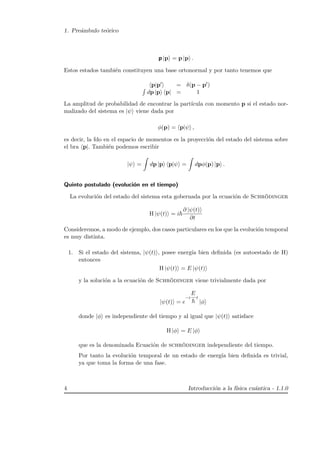 1. Pre´ambulo te´orico
p |p = p |p .
Estos estados tambi´en constituyen una base ortonormal y por tanto tenemos que
p|p = δ(p − p )
dp |p p| = 1
La amplitud de probabilidad de encontrar la part´ıcula con momento p si el estado nor-
malizado del sistema es |ψ viene dada por
φ(p) = p|ψ ,
es decir, la fdo en el espacio de momentos es la proyecci´on del estado del sistema sobre
el bra p|. Tambi´en podemos escribir
|ψ = dp |p p|ψ = dpφ(p) |p .
Quinto postulado (evoluci´on en el tiempo)
La evoluci´on del estado del sistema esta gobernada por la ecuaci´on de Schr¨odinger
H |ψ(t) = i
∂ |ψ(t)
∂t
Consideremos, a modo de ejemplo, dos casos particulares en los que la evoluci´on temporal
es muy distinta.
1. Si el estado del sistema, |ψ(t) , posee energ´ıa bien deﬁnida (es autoestado de H)
entonces
H |ψ(t) = E |ψ(t)
y la soluci´on a la ecuaci´on de Schr¨odinger viene trivialmente dada por
|ψ(t) = e
−i
E
t
|φ
donde |φ es independiente del tiempo y al igual que |ψ(t) satisface
H |φ = E |φ
que es la denominada Ecuaci´on de schr¨odinger independiente del tiempo.
Por tanto la evoluci´on temporal de un estado de energ´ıa bien deﬁnida es trivial,
ya que toma la forma de una fase.
4 Introducci´on a la f´ısica cu´antica - 1.1.0
 