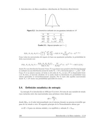 5. Introducci´on a la f´ısica estad´ıstica: distribuci´on de Maxwell-Boltzmann
Figura 5.2.: Una binomial se confunde con una gaussiana centrada en λN
N N1 σ σ
N1
100 50 5 1
10
1000 500 5
√
10 1
10
√
10
1024 1024
2 5 × 1011
10−12
Cuadro 5.1.: Algunos ejemplos con λ = 1
2
Ω(E1, N1, E2, N2, V )
2π
ω
N
EN1
1
N1!
EN2
2
N2!
= Ω(E, V, N)
N!
N1!N2!
λN1
(1 − λ)(N−N1)
Como todos los microestados del espacio de fases son igualmente probables, la probabilidad de
dicho macroestado ser´a
P(E1, N1, E2, N2, V ) =
Ω(E1, N1, E2, N2, V )
Ω(E, V, N)
=
N!
N1!N2!
λN1
(1 − λ)(N−N1)
= B(N, λ)(N1)
donde B es una distribuci´on binomial. Como N es un n´umero muy grande la distribuci´on binomial
se confunde con una distribuci´on normal de media N1 = λN y desviaci´on t´ıpica σ = λ(1 − λ)N.
Como N es un n´umero enorme, de hecho es del orden de NA, su raiz
√
N es despreciable frente
a ´el. Es decir, el intervalo alrededor de la media donde la distribuci´on de probabilidad toma
valores apreciables es extraordinariamente peque˜no. Por lo tanto s´olo aquellos macroestados
donde N1 λN tienen una probabilidad apreciable de ocurrir.
5.4. Deﬁnici´on estad´ıstica de entrop´ıa
La entrop´ıa S es introducida en 1850 por Clausius. Se trata de una variable de estado
cuya variaci´on entre dos macroestados muy pr´oximos viene dada por
dS =
δQrev
T
,
donde δQrev es el calor interacambiado con el entorno durante un proceso reversible que
pasa de un estado a otro. El segundo principio de la Termodin´amica aﬁrma que
dS = 0 para un sistema aislado y en equilibrio y adem´as S = Smax
130 Introducci´on a la f´ısica cu´antica - 1.1.0
 