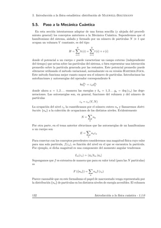 5. Introducci´on a la f´ısica estad´ıstica: distribuci´on de Maxwell-Boltzmann
5.5. Paso a la Mec´anica Cu´antica
En esta secci´on intentaremos adaptar de una forma sencilla (y alejada del procedi-
miento general) los conceptos anteriores a la Mec´anica Cu´antica. Supondremos que el
hamiltoniano del sistema, aislado y formado por un n´umero de part´ıculas N 1 que
ocupan un volumen V constante, es del tipo
H =
N
i=1
h (i) =
N
i=1
t (i) + v (i)
donde el potencial a un cuerpo v puede caracterizar un campo externo (independiente
del tiempo) que actua sobre las part´ıculas del sistema, o bien representar una interacci´on
promedio sobre la part´ıcula generada por las restantes. Este potencial promedio puede
obtenerse utilizando el m´etodo variacional, normalmente en su versi´on Hartree-Fock.
Este m´etodo funciona mejor cuanto mayor sea el n´umero de part´ıculas. Introducimos las
autofunciones y autoenerg´ıas del operador correspondiente h
hφka
a = εaφka
a
donde ahora a = 1, 2 . . . enumera las energ´ıas y ka = 1, 2 . . . ga = deg (εa) las dege-
neraciones. Las autoenerg´ıas son, en general, funciones del volumen y del n´umero de
part´ıculas
εa = εa (V, N)
La ocupaci´on del nivel εa la cuantiﬁcamos por el n´umero entero na y llamaremos distri-
buci´on {na} a la colecci´on de ocupaciones de los distintos niveles. Evidentemente
N =
a
na
Por otra parte, en el tema anterior obtuvimos que las autoenerg´ıas de un hamiltoniano
a un cuerpo son
E =
a
naεa
Para conectar con los conceptos precedentes consideremos una magnitud f´ısica cuyo valor
para una sola part´ıcula, f(εa), es funci´on del nivel en el que se encuentra la part´ıcula.
Por ejemplo, si dicha magnitud es una componente del momento angular tendremos
Lα(εa) = φa| Lα |φa
Supongamos que f es extensiva de manera que para su valor total (para las N part´ıculas)
es
F ({na}) =
a
naf (εa)
Parece razonable que en este formalismo el papel de macroestado venga representado por
la distribuci´on {na} de part´ıculas en los distintos niveles de energ´ıa accesibles. El volumen
132 Introducci´on a la f´ısica cu´antica - 1.1.0
 