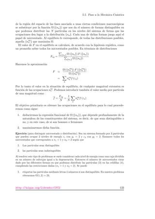 5.5. Paso a la Mec´anica Cu´antica
de la regi´on del espacio de las fases asociada a unas ciertas condiciones macrosc´opicas
se substituye por la funci´on Ω ({na}) que nos da el n´umero de formas distinguibles en
que podemos distribuir las N part´ıculas en los niveles del sistema de forma que las
ocupaciones den lugar a la distribuci´on {na}. Cada una de dichas formas juega aqu´ı el
papel de microestado. Al equilibrio le corresponde, de todas las distribuciones posibles,
aquella {neq
a } que maxim´ıza Ω.
El valor de F en el equilibrio se calcular´a, de acuerdo con la hip´otesis erg´odica, como
un promedio sobre todos los microestados posibles. En t´erminos de distribuciones
Feq =
{na} Ω ({na}) F ({na})
{na} Ω ({na})
Hacemos la aproximaci´on
F
Ω ({neq
a }) F ({neq
a })
Ω ({neq
a })
=
a
neq
a f (εa)
Por lo tanto el valor en la situaci´on de equilibrio, de cualquier magnitud extensiva es
funci´on de las ocupaciones neq
a . Podemos introducir tambi´en el valor medio por part´ıcula
de una magnitud como
f =
Feq
N
=
1
N a
neq
a f (εa)
El objetivo prioritario es obtener las ocupaciones en el equilibrio para lo cual procede-
remos como sigue:
1. deduciremos la expresi´on funcional de Ω ({na}), que depende profundamente de la
naturaleza de los constituyentes del sistema, es decir, de que sean distinguibles o
no, y en este caso, de si son bosones o fermiones
2. maximizaremos dicha funci´on.
Ejercicio (para distinguir microestado y distribuci´on). Sea un sistema formado por 3 part´ıculas
que pueden ocupar 2 niveles de energ´ıa ε1 con g1 = 2 y ε2 con g2 = 2. Enumere todos los
microestados que corresponden a n1 = 1 y n2 = 2 seg´un que
1. Las part´ıculas sean distinguibles
2. las part´ıculas sean indistinguibles
Al resolver este tipo de problemas se suele considerar cada nivel de energ´ıa como una caja dividida
en un n´umero de subcajas igual a la degeneraci´on. Entonces el n´umero de microestados viene
dado por las diferentes formas en que podemos distribuir las part´ıculas (3) en las celdillas (4),
cumpliendo las restricciones dadas (n1 = 1 y n2 = 2). Se puede
1. etiquetar las part´ıculas mediante letras ´o n´umeros si son distinguibles. En nuestro problema
obtenemos Ω(1, 2) = 24.
http://alqua.org/libredoc/IFC2 133
 