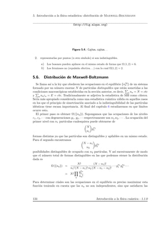 5. Introducci´on a la f´ısica estad´ıstica: distribuci´on de Maxwell-Boltzmann
(http://fig.alqua.org)
Figura 5.4.: Cajitas, cajitas. . .
2. representarlas por puntos (u otro simbolo) si son indistinguibles.
a) Los bosones pueden apilarse en el mismo estado de forma que Ω (1, 2) = 6.
b) Los fermiones no (repulsi´on efectiva. . . ) con lo cual Ω(1, 2) = 2.
5.6. Distribuci´on de Maxwell-Boltzmann
Se llama as´ı a la ley que obedecen las ocupaciones en el equilibrio {neq
a } de un sistema
formado por un n´umero enorme N de part´ıculas distinguibles que est´an sometidas a las
condiciones macrosc´opicas establecidas en la secci´on anterior, es decir, a na = N = cte
y a naεa = E = cte. Tradicionalmente se adjetiva la estad´ıstica de MB como cl´asica.
Ser´ıa m´as apropiado considerarla como una estad´ıstica cu´antica v´alida en aquellos casos
en los que el principio de simetrizaci´on asociado a la indistinguibilidad de las part´ıculas
id´enticas tiene escasa importancia. Al ﬁnal del cap´ıtulo 6 estudiaremos en que l´ımites
ocurre esto.
El primer paso es obtener Ω ({na}). Supongamos que las ocupaciones de los niveles
ε1, ε2, · · · con degeneraciones g1, g2, · · · respectivamente son n1,n2, · · · . La ocupaci´on del
primer nivel con n1 part´ıculas cualesquiera puede obtenerse de
N
n1
gn1
1
formas distintas ya que las part´ıculas son distinguibles y apilables en un mismo estado.
Para el segundo encontramos
N − n1
n2
gn2
2
posibilidades distinguibles de ocuparlo con n2 part´ıculas. Y as´ı sucesivamente de modo
que el n´umero total de formas distinguibles en las que podemos otener la distribuci´on
dada es
Ω ({na}) =
N!
n1! (N − n1)!
(N − n1)!
n2 (N − n1 − n2)!
· · · gn1
1 gn2
2 · · ·
= N!
a
gna
a
na!
Para determinar c´uales son las ocupaciones en el equilibrio es preciso maximizar esta
funci´on teniendo en cuenta que las na no son independientes, sino que satisfacen las
134 Introducci´on a la f´ısica cu´antica - 1.1.0
 
